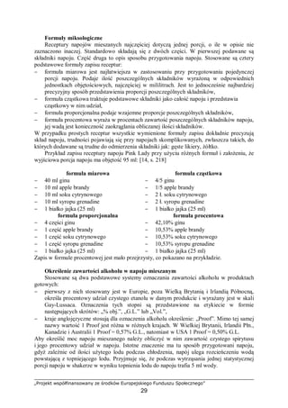 „Projekt współfinansowany ze środków Europejskiego Funduszu Społecznego”
29
Formuły miksologiczne
Receptury napojów mieszanych najczęściej dotyczą jednej porcji, o ile w opisie nie
zaznaczono inaczej. Standardowo składają się z dwóch części. W pierwszej podawane są
składniki napoju. Część druga to opis sposobu przygotowania napoju. Stosowane są cztery
podstawowe formuły zapisu receptur:
− formuła miarowa jest najłatwiejsza w zastosowaniu przy przygotowaniu pojedynczej
porcji napoju. Podaje ilość poszczególnych składników wyrażoną w odpowiednich
jednostkach objętościowych, najczęściej w mililitrach. Jest to jednocześnie najbardziej
precyzyjny sposób przedstawienia proporcji poszczególnych składników,
− formuła cząstkowa traktuje podstawowe składniki jako całość napoju i przedstawia
cząstkowy w nim udział,
− formuła proporcjonalna podaje wzajemne proporcje poszczególnych składników,
− formuła procentowa wyraża w procentach zawartość poszczególnych składników napoju,
jej wadą jest konieczność zaokrąglania obliczanej ilości składników.
W przypadku prostych receptur wszystkie wymienione formuły zapisu dokładnie precyzują
skład napoju, trudności pojawiają się przy napojach skomplikowanych, zwłaszcza takich, do
których dodawane są trudne do odmierzenia składniki jak: gęste likiery, żółtko.
Przykład zapisu receptury napoju Pink Lady przy użyciu różnych formuł i założeniu, że
wyjściowa porcja napoju ma objętość 95 ml: [14, s. 218]
formuła miarowa formuła cząstkowa
− 40 ml ginu
− 10 ml apple brandy
− 10 ml soku cytrynowego
− 10 ml syropu grenadine
− 1 białko jajka (25 ml)
− 4/5 ginu
− 1/5 apple brandy
− 2 ł. soku cytrynowego
− 2 ł. syropu grenadine
− 1 białko jajka (25 ml)
formuła proporcjonalna formuła procentowa
− 4 części ginu
− 1 część apple brandy
− 1 część soku cytrynowego
− 1 część syropu grenadine
− 1 białko jajka (25 ml)
− 42,10% ginu
− 10,53% apple brandy
− 10,53% soku cytrynowego
− 10,53% syropu grenadine
− 1 białko jajka (25 ml)
Zapis w formule procentowej jest mało przejrzysty, co pokazano na przykładzie.
Określenie zawartości alkoholu w napoju mieszanym
Stosowane są dwa podstawowe systemy oznaczania zawartości alkoholu w produktach
gotowych:
− pierwszy z nich stosowany jest w Europie, poza Wielką Brytanią i Irlandią Północną,
określa procentowy udział czystego etanolu w danym produkcie i wyrażany jest w skali
Gay-Lussaca. Oznaczenia tych stopni są przedstawione na etykiecie w formie
następujących skrótów: „% obj.”, „G.L.” lub „Vol.”,
− kraje anglojęzyczne stosują dla oznaczenia alkoholu określenie: „Proof”. Mimo tej samej
nazwy wartość 1 Proof jest różna w różnych krajach. W Wielkiej Brytanii, Irlandii Płn.,
Kanadzie i Australii 1 Proof = 0,57% G.L., natomiast w USA 1 Proof = 0,50% G.L.
Aby określić moc napoju mieszanego należy obliczyć w nim zawartość czystego spirytusu
i jego procentowy udział w napoju. Istotne znaczenie ma tu sposób przygotowani napoju,
gdyż zależnie od ilości użytego lodu podczas chłodzenia, napój ulega rozcieńczeniu wodą
powstającą z topniejącego lodu. Przyjmuje się, że podczas wytrząsania jednej statystycznej
porcji napoju w shakerze w wyniku topnienia lodu do napoju trafia 5 ml wody.
 