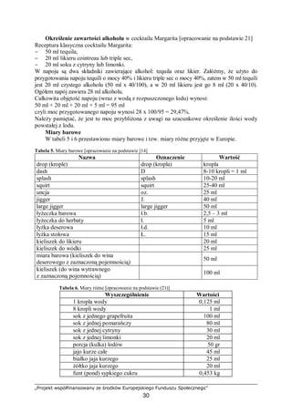 „Projekt współfinansowany ze środków Europejskiego Funduszu Społecznego”
30
Określenie zawartości alkoholu w cocktailu Margarita [opracowanie na podstawie 21]
Receptura klasyczna cocktailu Margarita:
− 50 ml tequila,
− 20 ml likieru cointreau lub triple sec,
− 20 ml soku z cytryny lub limonki.
W napoju są dwa składniki zawierające alkohol: tequila oraz likier. Załóżmy, że użyto do
przygotowania napoju tequili o mocy 40% i likieru triple sec o mocy 40%, zatem w 50 ml tequili
jest 20 ml czystego alkoholu (50 ml x 40/100), a w 20 ml likieru jest go 8 ml (20 x 40/10).
Ogółem napój zawiera 28 ml alkoholu.
Całkowita objętość napoju (wraz z wodą z rozpuszczonego lodu) wynosi:
50 ml + 20 ml + 20 ml + 5 ml = 95 ml
czyli moc przygotowanego napoju wynosi 28 x 100/95 = 29,47%.
Należy pamiętać, że jest to moc przybliżona z uwagi na szacunkowe określenie ilości wody
powstałej z lodu.
Miary barowe
W tabeli 5 i 6 przestawiono miary barowe i tzw. miary różne przyjęte w Europie.
Tabela 5. Miary barowe [opracowanie na podstawie [14]
Nazwa Oznaczenie Wartość
drop (krople) drop (kropla) kropla
dash D 8-10 kropli = 1 ml
splash splash 10-20 ml
squirt squirt 25-40 ml
uncja oz. 25 ml
jigger J. 40 ml
large jigger large jigger 50 ml
łyżeczka barowa ł.b. 2,5 – 3 ml
łyżeczka do herbaty ł. 5 ml
łyżka deserowa ł.d. 10 ml
łyżka stołowa Ł. 15 ml
kieliszek do likieru 20 ml
kieliszek do wódki 25 ml
miara barowa (kieliszek do wina
deserowego z zaznaczoną pojemnością)
50 ml
kieliszek (do wina wytrawnego
z zaznaczoną pojemnością)
100 ml
Tabela 6. Miary różne [opracowanie na podstawie (21)]
Wyszczególnienie Wartości
1 kropla wody 0,125 ml
8 kropli wody 1 ml
sok z jednego grapefruita 100 ml
sok z jednej pomarańczy 80 ml
sok z jednej cytryny 30 ml
sok z jednej limonki 20 ml
porcja (kulka) lodów 50 gr
jajo kurze całe 45 ml
białko jaja kurzego 25 ml
żółtko jaja kurzego 20 ml
funt (pond) sypkiego cukru 0,453 kg
 