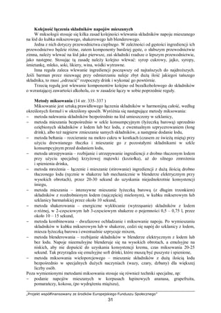„Projekt współfinansowany ze środków Europejskiego Funduszu Społecznego”
31
Kolejność łączenia składników napojów mieszanych
W miksologii stosuje się kilka zasad kolejności wlewania składników napoju mieszanego
na lód do kubka mikserowego, shakerowego lub blenderowego.
Jedna z nich dotyczy przewodnictwa cieplnego. W zależności od gęstości ingrediencji ich
przewodnictwo będzie różne, zatem komponenty bardziej gęste, o słabszym przewodnictwie
zimna, należy wlewać na lód jako pierwsze, zaś składniki rzadsze o lepszym przewodnictwie,
jako następne. Stosując tą zasadę należy kolejno wlewać: syrop cukrowy, jajko, syropy,
śmietankę, mleko, soki, likiery, wina, wódki wytrawne.
Inna reguła zaleca wlewanie ingrediencji począwszy od najtańszych do najdroższych.
Jeśli barman przez nieuwagę przy odmierzaniu naleje zbyt dużą ilość jakiegoś tańszego
składnika, to musi „odrzucić” rozpoczęty drink i wykonać go powtórnie.
Trzecią regułą jest wlewanie komponentów kolejno od bezalkoholowego do składników
o wzrastającej zawartości alkoholu, co w zasadzie łączy w sobie poprzednie reguły.
Metody miksowania (14 str. 335–337 )
Miksowanie jest sztuką prawidłowego łączenia składników w harmonijną całość, według
określonych formuł i w określony sposób. Wyróżnia się następujące metody miksowania:
− metoda nalewania składników bezpośrednio na lód umieszczony w szklanicy,
− metoda mieszania bezpośrednio w szkle konsumpcyjnym (łyżeczką barową) uprzednio
oziębionych składników z lodem lub bez lodu, z ewentualnym szprycerowaniem (long
drink), albo też najpierw zmieszanie samych składników, a następnie dodanie lodu,
− metoda bełtania – rozcieranie na mokro cukru w kostkach (czasem ze świeżą miętą) przy
użyciu drewnianego tłuczka i mieszanie go z pozostałymi składnikami w szkle
konsumpcyjnym przed dodaniem lodu,
− metoda utrzepywania – rozbijanie i utrzepywanie ingrediencji z drobno tłuczonym lodem
przy użyciu specjalnej krzyżowej mątewki (koziołka), aż do silnego zmrożenia
i spienienia drinka,
− metoda mrożenia – łączenie i mieszanie (stirowanie) ingrediencji z dużą ilością drobno
tłuczonego lodu (ręcznie w shakerze lub mechanicznie w blenderze elektrycznym przy
wysokich obrotach), przez 20-30 sekund do uzyskania niejednokrotnie konsystencji
śniegu,
− metoda mieszania – intensywne mieszanie łyżeczką barową (z długim trzonkiem)
składników z rozdrobnionym lodem (najczęściej mielonym), w kubku mikserowym lub
szklanicy barmańskiej przez około 10 sekund,
− metoda shakerowania – energiczne wykłócanie (wytrząsanie) składników z lodem
o różnej, w 2-częsciowym lub 3-częsciowym shakerze o pojemności 0,5 – 0,75 l, przez
około 10 – 15 sekund,
− metoda kombinowana – dwufazowe ochładzanie i miksowanie napoju. Po wymieszaniu
składników w kubku mikserowym lub w shakerze, cedzi się napój do szklanicy z lodem,
miesza łyżeczką barowa i ewentualnie szprycuje mixem,
− metoda blenderowania – rozbijanie składników w blenderze elektrycznym z lodem lub
bez lodu. Napoje nieemulsyjne blenderuje się na wysokich obrotach, a emulsyjne na
niskich, aby nie dopuścić do uzyskania konsystencji kremu, czas miksowania 20-25
sekund. Tak przyrządza się emulsyjne soft drinki, które muszą być puszyste i spienione,
− metoda miksowania wieloporcjowego – mieszanie składników z dużą ilością lodu
bezpośrednio w specjalnych dużych naczyniach (wazy, czary, dzbany) dla większej
liczby osób.
Poza wymienionymi metodami miksowania stosuje się również techniki specjalne, np:
− podanie napojów mieszanych w korpusach łupinowych ananasa, grapefruita,
pomarańczy, kokosu, (po wydrążeniu miąższu),
 
