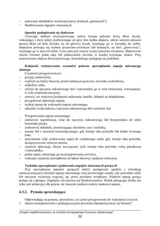 „Projekt współfinansowany ze środków Europejskiego Funduszu Społecznego”
32
− nalewanie składników warstwami (przy drinkach „pasiastych”),
− flambirowanie napojów mieszanych.
Sposoby posługiwania się shakerem
Używając shakera trzyczęściowego należy trzema palcami lewej dłoni (kciuk,
wskazujący i duży palec) podtrzymując od góry dno kubka shakera, takimi samymi palcami
prawej dłoni od dołu dociska się do głowicy korek, trzymając go w kierunku do siebie.
Shakerem potrząsa się ruchem posuwisto-zwrotnym lub łamanym, na linii „piersi-oczy”,
trzymając go w skos od siebie. Lewa ręka jest zawsze wyżej uniesiona niż prawa. Shakerować
można również jedną ręką lub jednocześnie dwoma, w każdej trzymając shaker. Przy
zastosowaniu shakera dwuczęściowego, bostońskiego postępuje się podobnie.
Kolejność wykonywania czynności podczas sporządzania napoju mieszanego
zimnego
Czynności przygotowawcze:
− przyjąć zamówienie,
− wyłożyć na ladzie barowej, przed siedzącym gościem, serwetkę cocktailową,
− schłodzić szkło,
− włożyć do naczynia mikserowego lód i wprowadzić go w ruch (mieszanie, wstrząsanie),
w celu oziębienia naczynia,
− ustawić, we właściwej kolejności nalewania, butelki, dzbanki ze składnikami,
− przygotować dekorację napoju,
− wybrać sprzęt do wykonania napoju mieszanego,
− odcedzić wodę lodową z naczynia mikserowego lub wymienić lód.
Przygotowanie napoju mieszanego:
− odmierzyć ingrediencje, wlać do naczynia mikserowego lub bezpośrednio do szkła
konsumpcyjnego,
− zmiksować składniki, przestrzegając określony czas i technikę,
− usunąć lód z naczynia konsumpcyjnego, gdy istnieje taka potrzeba lub dodać świeżego
lodu,
− natychmiast wlać zmiksowany napój do oziębionego szkła, gdy istnieje taka potrzeba,
doszprycerować zimnym mixem,
− umieścić dekorację, ułożyć szczypcami, jeśli istnieje taka potrzeba, rurkę plastikową
i mieszadełko,
− podać napój, ustawiając go na przygotowanej serwetce,
− wykonać czynności porządkowe na ladzie barowej i pulpicie roboczym.
Technika sporządzania i podawania napojów mieszanych gorących
Przy sporządzaniu napojów gorących należy postępować zgodnie z instrukcją
zamieszczoną przy formule napoju mieszanego oraz przestrzegać zasady, aby potrzebne szkło
lub naczynie wcześniej wygrzać, np. przez przelanie wrzątkiem. Niektóre napoje gorące
podaje się z płonące. Zapalanie ich nazywa się flambirowaniem. Widok płonącego drinka nie
tylko jest atrakcyjny dla gościa, ale znacznie podnosi walory smakowe napoju.
4.3.2. Pytania sprawdzające
Odpowiadając na pytania, sprawdzisz, czy jesteś przygotowany do wykonania ćwiczeń.
1. Jakimi umiejętnościami i predyspozycjami powinien charakteryzować się barman?
 