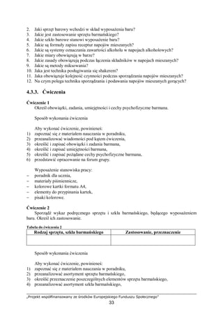 „Projekt współfinansowany ze środków Europejskiego Funduszu Społecznego”
33
2. Jaki sprzęt barowy wchodzi w skład wyposażenia baru?
3. Jakie jest zastosowanie sprzętu barmańskiego?
4. Jakie szkło barowe stanowi wyposażenie baru?
5. Jakie są formuły zapisu receptur napojów mieszanych?
6. Jakie są systemy oznaczania zawartości alkoholu w napojach alkoholowych?
7. Jakie miary obowiązują w barze?
8. Jakie zasady obowiązują podczas łączenia składników w napojach mieszanych?
9. Jakie są metody miksowania?
10. Jaka jest technika posługiwania się shakerem?
11. Jaka obowiązuje kolejność czynności podczas sporządzania napojów mieszanych?
12. Na czym polega technika sporządzania i podawania napojów mieszanych gorących?
4.3.3. Ćwiczenia
Ćwiczenie 1
Określ obowiązki, zadania, umiejętności i cechy psychofizyczne barmana.
Sposób wykonania ćwiczenia
Aby wykonać ćwiczenie, powinieneś:
1) zapoznać się z materiałem nauczania w poradniku,
2) przeanalizować wiadomości pod kątem ćwiczenia,
3) określić i zapisać obowiązki i zadania barmana,
4) określić i zapisać umiejętności barmana,
5) określić i zapisać pożądane cechy psychofizyczne barmana,
6) przedstawić opracowanie na forum grupy.
Wyposażenie stanowiska pracy:
− poradnik dla ucznia,
− materiały piśmiennicze,
− kolorowe kartki formatu A4,
− elementy do przypinania kartek,
− pisaki kolorowe.
Ćwiczenie 2
Sporządź wykaz podręcznego sprzętu i szkła barmańskiego, będącego wyposażeniem
baru. Określ ich zastosowanie.
Tabela do ćwiczenia 2
Rodzaj sprzętu, szkła barmańskiego Zastosowanie, przeznaczenie
Sposób wykonania ćwiczenia
Aby wykonać ćwiczenie, powinieneś:
1) zapoznać się z materiałem nauczania w poradniku,
2) przeanalizować asortyment sprzętu barmańskiego,
3) określić przeznaczenie poszczególnych elementów sprzętu barmańskiego,
4) przeanalizować asortyment szkła barmańskiego,
 