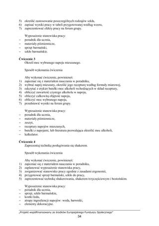 „Projekt współfinansowany ze środków Europejskiego Funduszu Społecznego”
34
5) określić zastosowanie poszczególnych rodzajów szkła,
6) zapisać wyniki pracy w tabeli przygotowanej według wzoru,
7) zaprezentować efekty pracy na forum grupy.
Wyposażenie stanowiska pracy:
− poradnik dla ucznia,
− materiały piśmiennicze,
− sprzęt barmański,
− szkło barmańskie.
Ćwiczenie 3
Określ moc wybranego napoju mieszanego.
Sposób wykonania ćwiczenia
Aby wykonać ćwiczenie, powinieneś:
1) zapoznać się z materiałem nauczania w poradniku,
2) wybrać napój mieszany, określić jego recepturę według formuły miarowej,
3) odczytać z etykiet butelki moc alkoholi wchodzących w skład receptury,
4) obliczyć zawartość czystego alkoholu w napoju,
5) obliczyć całkowitą objętość napoju,
6) obliczyć moc wybranego napoju,
7) przedstawić wyniki na forum grupy.
Wyposażenie stanowiska pracy:
− poradnik dla ucznia,
− materiały piśmiennicze,
− zeszyt,
− receptury napojów mieszanych,
− butelki z napojami, lub literatura pozwalająca określić moc alkoholi,
− kalkulator.
Ćwiczenie 4
Zaprezentuj technikę posługiwania się shakerem.
Sposób wykonania ćwiczenia
Aby wykonać ćwiczenie, powinieneś:
1) zapoznać się z materiałem nauczania w poradniku,
2) zaplanować wyposażenie stanowiska pracy,
3) zorganizować stanowisko pracy zgodnie z zasadami ergonomii,
4) przygotować sprzęt barmański, szkło do pracy,
5) zaprezentować technikę shakerowania, shakerem trzyczęściowym i bostońskim.
Wyposażenie stanowiska pracy:
− poradnik dla ucznia,
− sprzęt, szkło barmańskie,
− kostki lodu,
− atrapy ingrediencji napojów: woda, barwniki,
− elementy dekoracyjne.
 