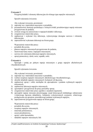 „Projekt współfinansowany ze środków Europejskiego Funduszu Społecznego”
35
Ćwiczenie 5
Przygotuj dodatki i elementy dekoracyjne do różnego typu napojów mieszanych.
Sposób wykonania ćwiczenia
Aby wykonać ćwiczenie, powinieneś:
1) zapoznać się z materiałem nauczania w poradniku,
2) przeanalizować ilustracje pochodzące z różnych źródeł, przedstawiające napoje mieszane
przygotowane do podania,
3) zwrócić uwagę na zastosowane w napojach dodatki i dekoracje,
4) zorganizować stanowisko pracy,
5) zaplanować i wykonać trzy dekoracje, wykorzystując dostępne surowce i elementy
dekoracyjne,
6) zaprezentować wykonane dekoracje na forum grupy.
Wyposażenie stanowiska pracy:
− poradnik dla ucznia,
− plansze napojów mieszanych przygotowane do podania,
− ilustrowane karty menu z napojami mieszanymi,
− surowce do wykonania dekoracji napojów mieszanych,
− sprzęt pomocniczy: deski, noże, szpadki, rurki.
Ćwiczenie 6
Sporządź i podaj po jednym napoju mieszanym z grupy napojów alkoholowych
i bezalkoholowych.
Sposób wykonania ćwiczenia
Aby wykonać ćwiczenie, powinieneś:
1) zapoznać się z materiałem nauczania w poradniku,
2) wybrać receptury napojów mieszanych: alkoholowego i bezalkoholowego,
3) określić składniki napojów mieszanych i kolejność ich łączenia,
4) zaplanować sprzęt i szkło niezbędne do sporządzenia i podania wybranych napojów
mieszanych,
5) zaplanować dekoracje napojów mieszanych,
6) zgromadzić i przygotować do pracy potrzebny sprzęt,
7) zorganizować stanowisko pracy zgodnie z zasadami ergonomii,
8) sporządzić napoje mieszane przestrzegając zasad dotyczących dokładnego odmierzania
i właściwego łączenia składników, kolejności wykonywanych czynności, właściwego
posługiwania się sprzętem, prawidłowego podania wykonanych napojów,
9) zaprezentować przygotowane napoje na forum grupy.
Wyposażenie stanowiska pracy:
− poradnik dla ucznia,
− receptury napojów mieszanych,
− materiały piśmiennicze,
− zeszyt przedmiotowy,
− sprzęt i szkło barmańskie,
− składniki napojów mieszanych, lód.
 