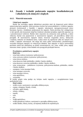 „Projekt współfinansowany ze środków Europejskiego Funduszu Społecznego”
37
4.4. Zasady i techniki podawania napojów bezalkoholowych
i alkoholowych zimnych i ciepłych
4.4.1. Materiał nauczania
Układ karty napojów
Każdy bar serwujący napoje alkoholowe powinien mieć do dyspozycji gości dobrze
opracowaną kartę napojów, która powinna również być przewodnikiem w wyborze napojów
prostych (rozlewanych z butelek) i napojów mieszanych, (przygotowywanych przez
barmana), łącznie z dodatkami podawanymi do napojów. Karta powinna być zredagowana
w taki sposób, aby konsument mógł bez trudności odszukać pożądany napój lub zapoznać się
z prezentowanym wyborem. Bardzo duże znaczenie ma estetyczna szata graficzna, a także
właściwy format oraz poprawność w nazewnictwie napojów, ich prawidłowy układ oraz
porządek. W nazewnictwie napojów należy stosować oryginalne nazwy, identyczne
z etykietą. Zależnie od charakteru karty, wykaz może się ograniczać tylko do samych win,
wódek i napojów mieszanych, lub mogą być karty pełne (uniwersalne), przedstawiające
wszystkie kategorie napojów we właściwym układzie. Spis napojów w karcie uniwersalnej
powinien zatem być podzielony na działy towaroznawcze, tzn. wina, wódki, piwa, napoje
mieszane zimne i gorące, różne dodatki oraz przegryzki-przekąski barowe.
Przykładowy podział karty napojów
Dział win:
− wina białe stołowe (wytrawne i półwytrawne),
− wina czerwone stołowe (wytrawne i półwytrawne),
− wina różowe stołowe,
− wina deserowe białe (półsłodkie, słodkie i bardzo słodkie),
− wina deserowe czerwone (półsłodkie, słodkie i bardzo słodkie),
− wina wzmocnione – południowe (wytrawne, półwytrawne-medium, półsłodkie, słodkie
i bardzo słodkie),
− szampany i wina musujące białe,
− wina musujące czerwone,
− wina musujące różowe,
− wina apéritifowe,
− vermouthy.
W każdej grupie wina podaje się kolejno marki napojów, z uwzględnieniem kraju
pochodzenia wina.
Dział wódek:
− wódki czyste, asortyment w porządku alfabetycznym,
− cognac, armagnac, brandy, winiak,
− calvados, apple brandy,
− whisky, whiskey,
− tequila,
− rum,
− gin,
− wódki apéritifowe,
− wódki gatunkowe stołowe, asortyment w porządku alfabetycznym,
− wódki słodkie, likiery, kremy, od najmniej słodkich do najsłodszych.
 