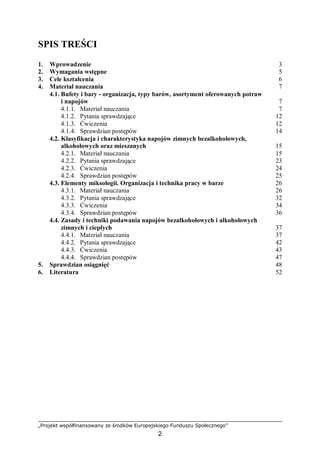„Projekt współfinansowany ze środków Europejskiego Funduszu Społecznego”
2
SPIS TREŚCI
1. Wprowadzenie 3
2. Wymagania wstępne 5
3. Cele kształcenia 6
4. Materiał nauczania 7
4.1. Bufety i bary - organizacja, typy barów, asortyment oferowanych potraw
i napojów 7
4.1.1. Materiał nauczania 7
4.1.2. Pytania sprawdzające 12
4.1.3. Ćwiczenia 12
4.1.4. Sprawdzian postępów 14
4.2. Klasyfikacja i charakterystyka napojów zimnych bezalkoholowych,
alkoholowych oraz mieszanych 15
4.2.1. Materiał nauczania 15
4.2.2. Pytania sprawdzające 23
4.2.3. Ćwiczenia 24
4.2.4. Sprawdzian postępów 25
4.3. Elementy miksologii. Organizacja i technika pracy w barze 26
4.3.1. Materiał nauczania 26
4.3.2. Pytania sprawdzające 32
4.3.3. Ćwiczenia 34
4.3.4. Sprawdzian postępów 36
4.4. Zasady i techniki podawania napojów bezalkoholowych i alkoholowych
zimnych i ciepłych 37
4.4.1. Materiał nauczania 37
4.4.2. Pytania sprawdzające 42
4.4.3. Ćwiczenia 43
4.4.4. Sprawdzian postępów 47
5. Sprawdzian osiągnięć 48
6. Literatura 52
 