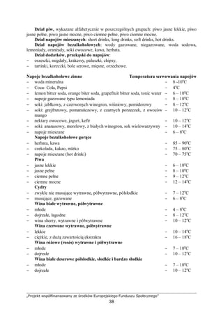 „Projekt współfinansowany ze środków Europejskiego Funduszu Społecznego”
38
Dział piw, wykazane alfabetycznie w poszczególnych grupach: piwo jasne lekkie, piwo
jasne pełne, piwo jasne mocne, piwo ciemne pełne, piwo ciemne mocne.
Dział napojów mieszanych: short drinks, long drinks, soft drinks, hot drinks.
Dział napojów bezalkoholowych: wody gazowane, niegazowane, woda sodowa,
lemoniady, oranżady, soki owocowe, kawa, herbata.
Dział dodatków, przekąski do napojów:
− orzeszki, migdały, krakersy, paluszki, chipsy,
− tartinki, koreczki, bole serowe, mięsne, orzechowe.
Napoje bezalkoholowe zimne Temperatura serwowania napojów
− woda mineralna − 8 -10o
C
− Coca- Cola, Pepsi − 4o
C
− lemon bitter soda, orange biter soda, grapefruit bitter soda, tonic water − 6 – 10o
C
− napoje gazowane typu lemoniada − 8 – 10o
C
− soki: jabłkowy, z czerwonych winogron, wiśniowy, pomidorowy − 8 – 12o
C
− soki: grejfrutowy, pomarańczowy, z czarnych porzeczek, z owoców
mango
− 10 – 12o
C
− nektary owocowe, jogurt, kefir − 10 – 12o
C
− soki: ananasowy, morelowy, z białych winogron, sok wielowarzywny − 10 – 14o
C
− napoje mieszane − 6 – 8o
C
Napoje bezalkoholowe gorące
− herbata, kawa − 85 – 90o
C
− czekolada, kakao, mleko − 75 – 80o
C
− napoje mieszane (hot drinki) − 70 – 75o
C
Piwa
− jasne lekkie − 6 – 10o
C
− jasne pełne − 8 – 10o
C
− ciemne pełne − 9 – 12o
C
− ciemne mocne − 12 – 14o
C
Cydry
− zwykłe nie musujące wytrawne, półwytrawne, półsłodkie − 7 – 12o
C
− musujące, gazowane − 6 – 8o
C
Wina białe wytrawne, półwytrawne
− młode − 4 – 8o
C
− dojrzałe, łagodne − 8 – 12o
C
− wina sherry, wytrawne i półwytrawne − 10 – 12o
C
Wina czerwone wytrawne, półwytrawne
− lekkie − 10 – 14o
C
− ciężkie, z dużą zawartością ekstraktu − 16 – 18o
C
Wina różowe (rosés) wytrawne i półwytrawne
− młode − 7 – 10o
C
− dojrzałe − 10 – 12o
C
Wina białe deserowe półsłodkie, słodkie i bardzo słodkie
− młode − 7 – 10o
C
− dojrzałe − 10 – 12o
C
 