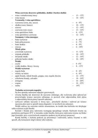„Projekt współfinansowany ze środków Europejskiego Funduszu Społecznego”
39
Wina czerwone deserowe półsłodkie, słodkie i bardzo słodkie
− wina o umiarkowanej mocy − 13 – 15o
C
− wina mocne − 14 – 16o
C
Vermouthy i wina apéritifowe
− wytrawne (extra, dry, secco) − 6 – 8o
C
− słodkie (swet, bianco) − 10 – 12o
C
− różowe − 12 – 14o
C
− czerwone (red, rosso) − 13 – 16o
C
− wina apéritifowe białe − 8 – 12o
C
− wina apéritifowe czerwone − 12 – 16o
C
Szampany i wina musujące
− białe wytrawne − 4 – 6o
C
− białe półwytrawne − 6 – 7o
C
− białe słodkie − 8 – 9o
C
− różowe − 6 – 10o
C
Miody pitne
− czwórniak wytrawny − 8 – 12o
C
− trójniak półsłodki − 10 – 14o
C
− dwójniak słodki − 12 – 16o
C
− półtorak bardzo słodki − 16 – 18o
C
Wódki
− czyste
− wódki słodkie, likiery i kremy
− 0 –4°C
− 8 – 12°C
Wódki wytrawne
− tequila biała − 0 – 4o
C
− whisky na lodzie − 6 – 8o
C
− apple brandy, młode brandy, grappa, rum, tequila złocista − 12 – 15o
C
− szlachetna brandy, calvados − 14 – 16o
C
− armagnac − 16 – 20o
C
− cognac − 18 – 22o
C
− starka − 18o
C
Technika serwowania napojów
Są dwa sposoby nalewania napojów gazowanych:
− otwartą butelkę tak skierować do naczynia szklanego, aby wylewany płyn spływał po
przeciwległej ściance naczynia szklanego, to pozwoli wlać odpowiednią ilość płynu
z odpowiednią ilością piany (sposób zalecany),
− uchwycić szklane naczynie w lewej ręce , przechylić ukośnie i nalewać po ściance
naczynia płyn (jest to sposób mniej elegancki i w tej chwili nie zalecany).
Wódki nalewa się ostrożnie niskim strumieniem, na środek dna kieliszka nie dotykając
szkła wylotem szyjki butelki.
Koniaki i brandy przy nalewaniu wymagają specjalnego rytuału. Kieliszek trzyma się
pochylony pod kątem 45o
C w kierunku szyjki butelki, którą przy nalewaniu trzyma się blisko
jego krawędzi, przy czym kieliszek stopniowo podnosi się do pozycji pionowej.
Każdą butelkę z etykietą podczas jej prezentacji i nalewania, należy trzymać w taki
sposób, aby konsument mógł widzieć tekst etykiety.
 