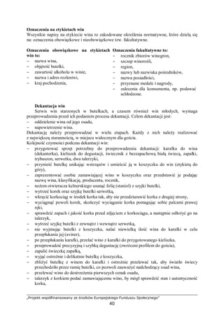 „Projekt współfinansowany ze środków Europejskiego Funduszu Społecznego”
40
Oznaczenia na etykietach win
Wszystkie napisy na etykiecie wina to zakodowane określenia normatywne, które dzielą się
na: oznaczenia obowiązkowe i nieobowiązkowe tzw. fakultatywne.
Oznaczenia obowiązkowe na etykietach
win to:
− nazwa wina,
− objętość butelki,
− zawartość alkoholu w winie,
− nazwa i adres rozleniwi,
− kraj pochodzenia,
Oznaczenia fakultatywne to:
− rocznik zbiorów winogron,
− szczep winorośli,
− region,
− nazwy lub nazwiska pośredników,
− nazwa posiadłości,
− przyznane medale i nagrody,
− zalecenia dla konsumenta, np. podawać
schłodzone.
Dekantacja win
Serwis win starzonych w butelkach, a czasem również win młodych, wymaga
przeprowadzenia przed ich podaniem procesu dekantacji. Celem dekantacji jest:
− oddzielenie wina od jego osadu,
− napowietrzenie wina.
Dekantację należy przeprowadzać w wielu etapach. Każdy z nich należy realizować
z największą starannością, w miejscu widocznym dla gościa.
Kolejność czynności podczas dekantacji win:
− przygotować sprzęt potrzebny do przeprowadzenia dekantacji: karafka do wina
(dekanterka), kieliszek do degustacji, świecznik z bezzapachową białą świecą, zapałki,
trybuszon, serwetka, dwa talerzyki,
− przynieść butelkę unikając wstrząsów i umieścić ją w koszyczku do win (etykietą do
góry),
− zaprezentować osobie zamawiającej wino w koszyczku oraz przedstawić je podając
nazwę wina, klasyfikację, producenta, rocznik,
− nożem otwieracza kelnerskiego usunąć folię (staniol) z szyjki butelki,
− wytrzeć korek oraz szyjkę butelki serwetką,
− wkręcić korkociąg w środek korka tak, aby nie przedziurawić korka z drugiej strony,
− wyciągnąć powoli korek, skończyć wyciąganie korka pomagając sobie palcami prawej
ręki,
− sprawdzić zapach i jakość korka przed zdjęciem z korkociągu, a następnie odłożyć go na
talerzyk,
− wytrzeć szyjkę butelki z zewnątrz i wewnątrz serwetką,
− nie wyjmując butelki z koszyczka, nalać niewielką ilość wina do karafki w celu
przepłukania jej (aviner),
− po przepłukaniu karafki, przelać wino z karafki do przygotowanego kieliszka,
− przeprowadzić precyzyjną i szybką degustację (zwróceni profilem do gościa),
− zapalić świeczkę zapałką,
− wyjąć ostrożnie i delikatnie butelkę z koszyczka,
− zbliżyć butelkę z winem do karafki i ostrożnie przelewać tak, aby światło świecy
przechodziło przez ramię butelki, co pozwoli zauważyć nadchodzący osad wina,
− przelewać wino do dostrzeżenia pierwszych oznak osadu,
− talerzyk z korkiem podać zamawiającemu wino, by mógł sprawdzić stan i autentyczność
korka,
 