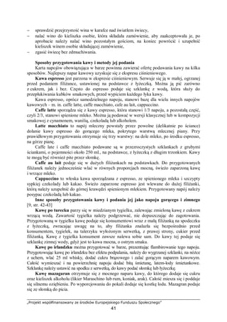 „Projekt współfinansowany ze środków Europejskiego Funduszu Społecznego”
41
− sprawdzić przejrzystość wina w karafce nad światłem świecy,
− nalać wino do kieliszka osobie, która składała zamówienie, aby zaakceptowała je, po
aprobacie należy nalać wino pozostałym gościom, na koniec powrócić i uzupełnić
kieliszek winem osobie składającej zamówienie,
− zgasić świecę bez zdmuchiwania.
Sposoby przygotowania kawy i metody jej podania
Karta napojów obowiązująca w barze powinna zawierać ofertę podawania kawy na kilka
sposobów. Najlepszy napar kawowy uzyskuje się z ekspresu ciśnieniowego.
Kawa espresso jest parzona w ekspresie ciśnieniowym. Serwuje się ją w małej, ogrzanej
przed podaniem filiżance, ustawionej na podstawce z łyżeczką. Można ją pić zarówno
z cukrem, jak i bez. Często do espresso podaje się szklankę z wodą, która służy do
przepłukiwania kubków smakowych, przed wypiciem każdego łyka kawy.
Kawa espresso, oprócz samodzielnego napoju, stanowi bazę dla wielu innych napojów
kawowych – m. in. caffe latte, caffe macchiato, cafe au lait, cappuccino.
Caffe latte sporządza się z kawy espresso, która stanowi 1/3 napoju, a pozostałą część,
czyli 2/3, stanowi spienione mleko. Można ją podawać w wersji klasycznej lub w kompozycji
smakowej z cynamonem, wanilią, czekoladą lub alkoholem.
Latte macchiato to napój mleczny powstały przez powolne (delikatnie po ściance)
dolanie kawy espresso do gorącego mleka, pokrytego warstwą mlecznej piany. Przy
prawidłowym przygotowaniu otrzymuje się trzy warstwy: na dole mleko, po środku espresso,
na górze pianę.
Caffe late i caffe macchiato podawane są w przezroczystych szklankach z grubymi
ściankami, o pojemności około 250 ml., na podstawce, z łyżeczką z długim trzonkiem. Kawy
te mogą być również pite przez słomkę.
Caffe au lait podaje się w dużych filiżankach na podstawkach. Do przygotowanych
filiżanek należy jednocześnie wlać w równych proporcjach mocną, świeżo zaparzoną kawę
i wrzące mleko.
Cappuccino to włoska kawa sporządzana z espresso, ze spienionego mleka i szczypty
sypkiej czekolady lub kakao. Świeżo zaparzone espresso jest wlewane do dużej filiżanki,
którą należy uzupełnić do górnej krawędzi spienionym mlekiem. Przygotowany napój należy
posypac czekoladą lub kakao.
Inne sposoby przygotowania kawy i podania jej jako napoju gorącego i zimnego
[9, str. 42-43]
Kawę po turecku parzy się w miedzianym tygielku, zalewając zmieloną kawę z cukrem
wrzącą wodą. Zawartość tygielka należy podgrzewać, nie dopuszczając do zagotowania.
Przygotowaną w tygielku kawę podaje się konsumentowi wraz z małą filiżanką na spodeczku
z łyżeczką, zwracając uwagę na to, aby filiżanka znalazła się bezpośrednio przed
konsumentem, tygielek, na talerzyku wyłożonym serwetką, z prawej strony, cukier przed
filiżanką. Kawę z tygielka konsument zawsze nalewa sobie sam. Do kawy tej podaje się
szklankę zimnej wody, gdyż jest to kawa mocna, o ostrym smaku.
Kawę po irlandzku można przygotować w barze, prezentując flambirowanie tego napoju.
Przygotowując kawę po irlandzku bez efektu podpalania, należy do wygrzanej szklanki, na nóżce
z uchem, wlać 25 ml whisky, dodać cukru brązowego i zalać gorącym naparem kawowym.
Całość wymieszać i na powierzchnię napoju dodać bitą śmietanę, latem-lody śmietankowe.
Szklankę należy ustawić na spodku z serwetką, do kawy podać słomkę lub łyżeczkę.
Kawę mazagaran otrzymuje się z mocnego naparu kawy, do którego dodaje się cukru
oraz kieliszek alkoholu (likier Maraschino lub rum, koniak, arak). Całość miesza się i poddaje
się silnemu oziębieniu. Po wyporcjowaniu do pokali dodaje się kostkę lodu. Mazagran podaje
się ze słomką do picia.
 