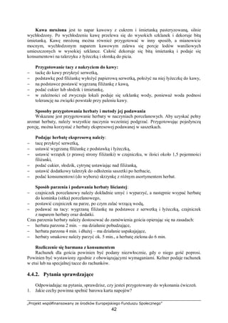 „Projekt współfinansowany ze środków Europejskiego Funduszu Społecznego”
42
Kawa mrożona jest to napar kawowy z cukrem i śmietanką pasteryzowaną, silnie
wychłodzony. Po wychłodzeniu kawę przelewa się do wysokich szklanek i dekoruje bitą
śmietanką. Kawę mrożoną można również przygotować w inny sposób, a mianowicie
mocnym, wychłodzonym naparem kawowym zalewa się porcje lodów waniliowych
umieszczonych w wysokiej szklance. Całość dekoruje się bitą śmietanką i podaje się
konsumentowi na talerzyku z łyżeczką i słomką do picia.
Przygotowanie tacy z nakryciem do kawy:
− tackę do kawy przykryć serwetką,
− podstawkę pod filiżankę wyłożyć papierową serwetką, położyć na niej łyżeczkę do kawy,
− na podstawce postawić wygrzaną filiżankę z kawą,
− podać cukier lub słodzik i śmietankę,
− w zależności od zwyczaju lokali podaje się szklankę wody, ponieważ woda podnosi
tolerancję na związki powstałe przy paleniu kawy.
Sposoby przygotowania herbaty i metody jej podawania
Wskazane jest przygotowanie herbaty w naczyniach porcelanowych. Aby uzyskać pełny
aromat herbaty, należy wszystkie naczynia wcześniej podgrzać. Przygotowując pojedynczą
porcję, można korzystać z herbaty ekspresowej podawanej w saszetkach.
Podając herbatę ekspresową należy:
− tacę przykryć serwetką,
− ustawić wygrzaną filiżankę z podstawką i łyżeczką,
− ustawić wrzątek (z prawej strony filiżanki) w czajniczku, w ilości około 1,5 pojemności
filiżanki,
− podać cukier, słodzik, cytrynę ustawiając nad filiżanką,
− ustawić dodatkowy talerzyk do odłożenia saszetki po herbacie,
− podać konsumentowi (do wyboru) skrzynkę z różnym asortymentem herbat.
Sposób parzenia i podawania herbaty liściastej:
− czajniczek porcelanowy należy dokładnie umyć i wyparzyć, a następnie wsypać herbatę
do kominka (sitka) porcelanowego,
− postawić czajniczek na parze, po czym zalać wrzącą wodą,
− podawać na tacy: wygrzaną filiżankę na podstawce z serwetką i łyżeczką, czajniczek
z naparem herbaty oraz dodatki.
Czas parzenia herbaty należy dostosować do zamówienia gościa opierając się na zasadach:
− herbata parzona 2 min. – ma działanie pobudzające,
− herbata parzona 4 min. i dłużej – ma działanie uspakajające,
− herbaty smakowe należy parzyć ok. 5 min., a herbatę zielona do 6 min.
Rozliczenie się barmana z konsumentem
Rachunek dla gościa powinien być podany niezwłocznie, gdy o niego gość poprosi.
Powinien być wystawiony zgodnie z obowiązującymi wymaganiami. Kelner podaje rachunek
w etui lub na specjalnej tacce do rachunków.
4.4.2. Pytania sprawdzające
Odpowiadając na pytania, sprawdzisz, czy jesteś przygotowany do wykonania ćwiczeń.
1. Jakie cechy powinna spełnić barowa karta napojów?
 