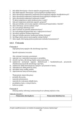 „Projekt współfinansowany ze środków Europejskiego Funduszu Społecznego”
43
2. Jaki układ obowiązuje w karcie napojów przygotowanej w barze?
3. Jaki układ napojów obowiązuje w poszczególnych działach karty?
4. Jakie obowiązują temperatury podawania poszczególnych napojów bezalkoholowych?
5. Jakie obowiązują temperatury podawania poszczególnych rodzajów win?
6. Jakie obowiązują temperatury podawania wódek?
7. W jakiej temperaturze należy podawać piwo i cydry?
8. Jaka jest temperatura podawana napojów gorących?
9. Jaka jest technika serwowania napojów rozlewanych bezpośrednio z butelek?
10. Jakie informacje zawiera etykieta wina?
11. Na czym polega dekantacja win?
12. Jakie wyróżnia się sposoby podawania kawy?
13. Na czym polega przygotowanie tacy z nakryciem do kawy?
14. Jak należy podawać herbatę ekspresową?
15. Jaką jest technika parzenia i podawania herbaty liściastej?
16. Jak długo należy parzyć poszczególne rodzaje herbat?
17. Jakie reguły obowiązują podczas podawania rachunku konsumentowi?
4.4.3. Ćwiczenia
Ćwiczenie 1
Zaprojektuj kartę napojów dla określonego typu baru.
Sposób wykonania ćwiczenia
Aby wykonać ćwiczenie, powinieneś:
1) zapoznać się z materiałem nauczania w poradniku,
2) określić typ baru, dla którego będzie opracowana karta,
3) zaplanować asortyment napojów alkoholowych i bezalkoholowych, przystawek
charakterystycznych dla określonego typu baru,
4) zaplanować układ chronologiczny napojów i przystawek w karcie,
5) zaprojektować układ graficzny karty,
6) sporządzić kartę według ustaleń,
7) zaprezentować kartę na forum grupy.
Wyposażenie stanowiska pracy:
− poradnik dla ucznia,
− materiały piśmiennicze,
− materiały do wykonania okładki karty,
− przykładowe karty z różnych barów,
− kolorowe pisaki.
Ćwiczenie 2
Dokonaj analizy informacji umieszczonych na wybranej etykiecie wina.
Tabela do ćwiczenia 2
Oznaczenia obowiązkowe Oznaczenia fakultatywne
 