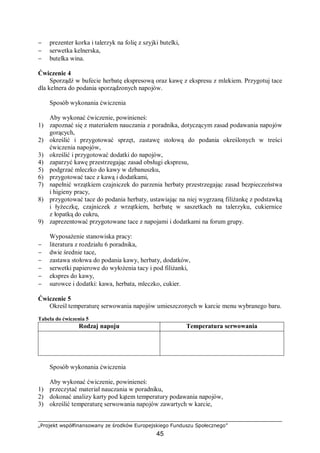 „Projekt współfinansowany ze środków Europejskiego Funduszu Społecznego”
45
− prezenter korka i talerzyk na folię z szyjki butelki,
− serwetka kelnerska,
− butelka wina.
Ćwiczenie 4
Sporządź w bufecie herbatę ekspresową oraz kawę z ekspresu z mlekiem. Przygotuj tace
dla kelnera do podania sporządzonych napojów.
Sposób wykonania ćwiczenia
Aby wykonać ćwiczenie, powinieneś:
1) zapoznać się z materiałem nauczania z poradnika, dotyczącym zasad podawania napojów
gorących,
2) określić i przygotować sprzęt, zastawę stołową do podania określonych w treści
ćwiczenia napojów,
3) określić i przygotować dodatki do napojów,
4) zaparzyć kawę przestrzegając zasad obsługi ekspresu,
5) podgrzać mleczko do kawy w dzbanuszku,
6) przygotować tace z kawą i dodatkami,
7) napełnić wrzątkiem czajniczek do parzenia herbaty przestrzegając zasad bezpieczeństwa
i higieny pracy,
8) przygotować tace do podania herbaty, ustawiając na niej wygrzaną filiżankę z podstawką
i łyżeczkę, czajniczek z wrzątkiem, herbatę w saszetkach na talerzyku, cukiernice
z łopatką do cukru,
9) zaprezentować przygotowane tace z napojami i dodatkami na forum grupy.
Wyposażenie stanowiska pracy:
− literatura z rozdziału 6 poradnika,
− dwie średnie tace,
− zastawa stołowa do podania kawy, herbaty, dodatków,
− serwetki papierowe do wyłożenia tacy i pod filiżanki,
− ekspres do kawy,
− surowce i dodatki: kawa, herbata, mleczko, cukier.
Ćwiczenie 5
Określ temperaturę serwowania napojów umieszczonych w karcie menu wybranego baru.
Tabela do ćwiczenia 5
Rodzaj napoju Temperatura serwowania
Sposób wykonania ćwiczenia
Aby wykonać ćwiczenie, powinieneś:
1) przeczytać materiał nauczania w poradniku,
2) dokonać analizy karty pod kątem temperatury podawania napojów,
3) określić temperaturę serwowania napojów zawartych w karcie,
 