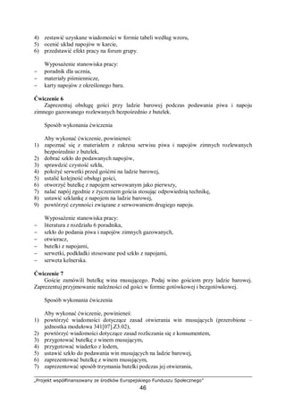 „Projekt współfinansowany ze środków Europejskiego Funduszu Społecznego”
46
4) zestawić uzyskane wiadomości w formie tabeli według wzoru,
5) ocenić układ napojów w karcie,
6) przedstawić efekt pracy na forum grupy.
Wyposażenie stanowiska pracy:
− poradnik dla ucznia,
− materiały piśmiennicze,
− karty napojów z określonego baru.
Ćwiczenie 6
Zaprezentuj obsługę gości przy ladzie barowej podczas podawania piwa i napoju
zimnego gazowanego rozlewanych bezpośrednio z butelek.
Sposób wykonania ćwiczenia
Aby wykonać ćwiczenie, powinieneś:
1) zapoznać się z materiałem z zakresu serwisu piwa i napojów zimnych rozlewanych
bezpośrednio z butelek,
2) dobrać szkło do podawanych napojów,
3) sprawdzić czystość szkła,
4) położyć serwetki przed gośćmi na ladzie barowej,
5) ustalić kolejność obsługi gości,
6) otworzyć butelkę z napojem serwowanym jako pierwszy,
7) nalać napój zgodnie z życzeniem gościa stosując odpowiednią technikę,
8) ustawić szklankę z napojem na ladzie barowej,
9) powtórzyć czynności związane z serwowaniem drugiego napoju.
Wyposażenie stanowiska pracy:
− literatura z rozdziału 6 poradnika,
− szkło do podania piwa i napojów zimnych gazowanych,
− otwieracz,
− butelki z napojami,
− serwetki, podkładki stosowane pod szkło z napojami,
− serweta kelnerska.
Ćwiczenie 7
Goście zamówili butelkę wina musującego. Podaj wino gościom przy ladzie barowej.
Zaprezentuj przyjmowanie należności od gości w formie gotówkowej i bezgotówkowej.
Sposób wykonania ćwiczenia
Aby wykonać ćwiczenie, powinieneś:
1) powtórzyć wiadomości dotyczące zasad otwierania win musujących (przerobione –
jednostka modułowa 341[07].Z3.02),
2) powtórzyć wiadomości dotyczące zasad rozliczania się z konsumentem,
3) przygotować butelkę z winem musującym,
4) przygotować wiaderko z lodem,
5) ustawić szkło do podawania win musujących na ladzie barowej,
6) zaprezentować butelkę z winem musującym,
7) zaprezentować sposób trzymania butelki podczas jej otwierania,
 