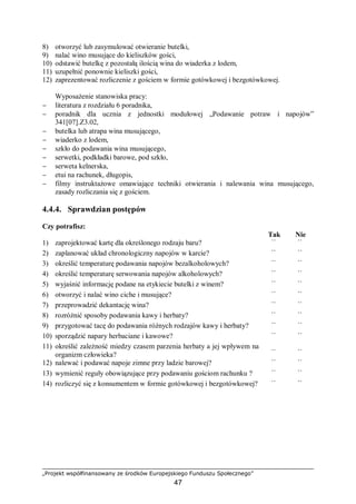 „Projekt współfinansowany ze środków Europejskiego Funduszu Społecznego”
47
8) otworzyć lub zasymulować otwieranie butelki,
9) nalać wino musujące do kieliszków gości,
10) odstawić butelkę z pozostałą ilością wina do wiaderka z lodem,
11) uzupełnić ponownie kieliszki gości,
12) zaprezentować rozliczenie z gościem w formie gotówkowej i bezgotówkowej.
Wyposażenie stanowiska pracy:
− literatura z rozdziału 6 poradnika,
− poradnik dla ucznia z jednostki modułowej „Podawanie potraw i napojów”
341[07].Z3.02,
− butelka lub atrapa wina musującego,
− wiaderko z lodem,
− szkło do podawania wina musującego,
− serwetki, podkładki barowe, pod szkło,
− serweta kelnerska,
− etui na rachunek, długopis,
− filmy instruktażowe omawiające techniki otwierania i nalewania wina musującego,
zasady rozliczania się z gościem.
4.4.4. Sprawdzian postępów
Czy potrafisz:
Tak Nie
1) zaprojektować kartę dla określonego rodzaju baru? ¨ ¨
2) zaplanować układ chronologiczny napojów w karcie? ¨ ¨
3) określić temperaturę podawania napojów bezalkoholowych? ¨ ¨
4) określić temperaturę serwowania napojów alkoholowych? ¨ ¨
5) wyjaśnić informację podane na etykiecie butelki z winem? ¨ ¨
6) otworzyć i nalać wino ciche i musujące? ¨ ¨
7) przeprowadzić dekantację wina? ¨ ¨
8) rozróżnić sposoby podawania kawy i herbaty? ¨ ¨
9) przygotować tacę do podawania różnych rodzajów kawy i herbaty? ¨ ¨
10) sporządzić napary herbaciane i kawowe? ¨ ¨
11) określić zależność miedzy czasem parzenia herbaty a jej wpływem na
organizm człowieka? ¨ ¨
12) nalewać i podawać napoje zimne przy ladzie barowej? ¨ ¨
13) wymienić reguły obowiązujące przy podawaniu gościom rachunku ? ¨ ¨
14) rozliczyć się z konsumentem w formie gotówkowej i bezgotówkowej? ¨ ¨
 