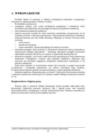 „Projekt współfinansowany ze środków Europejskiego Funduszu Społecznego”
3
1. WPROWADZENIE
Poradnik, będzie Ci pomocny w zdobyciu niezbędnych wiadomości i umiejętności
związanych z organizacją pracy w bufecie i w barze.
W poradniku zamieszczono:
− wymagania wstępne, czyli wykaz niezbędnych umiejętności i wiadomości, które
powinieneś mieć opanowane, aby przystąpić do realizacji tej jednostki modułowej,
− cele kształcenia tej jednostki modułowej,
− materiał nauczania (rozdział 4), który umożliwia samodzielne przygotowanie się do
wykonania ćwiczeń i zaliczenia sprawdzianów. Wykorzystaj do poszerzenia wiadomości
wskazaną literaturę oraz inne źródła informacji. Obejmuje on również ćwiczenia, które
zawierają:
− treść ćwiczeń,
− sposób ich wykonania,
− wykaz materiałów i sprzętu potrzebnego do realizacji ćwiczenia,
− sprawdzian postępów, który umożliwi Ci sprawdzenie opanowania zakresu materiału po
zrealizowaniu każdego podrozdziału – wykonując sprawdzian postępów powinieneś
odpowiadać na pytanie tak lub nie, co oznacza, że opanowałeś materiał albo nie,
− sprawdzian osiągnięć, czyli zestaw zadań testowych sprawdzających Twoje opanowanie
wiadomości i umiejętności z zakresu całej jednostki modułowej. Zaliczenie tego
ćwiczenia jest dowodem osiągnięcia umiejętności praktycznych określonych w tej
jednostce modułowej.
Jeżeli masz trudności ze zrozumieniem tematu lub ćwiczenia, to poproś nauczyciela
o wyjaśnienie i ewentualne sprawdzenie, czy dobrze wykonujesz daną czynność.
Po opracowaniu materiału spróbuj rozwiązać sprawdzian z zakresu jednostki modułowej.
Jednostka modułowa „Organizacja pracy w bufecie”, której treści teraz poznasz jest jedną
z jednostek modułowych koniecznych do realizacji modułu Obsługa konsumenta (schemat
str. 4).
Bezpieczeństwo i higiena pracy
Podczas zajęć w pracowni obsługi konsumenta musisz posiadać odpowiedni strój,
przestrzegać regulaminu pracowni, przepisów bhp i higieny pracy oraz instrukcji
przeciwpożarowych, wynikających z rodzaju wykonywanych prac. Przepisy te poznałeś już
podczas trwania nauki i należy je bezwzględnie stosować.
 
