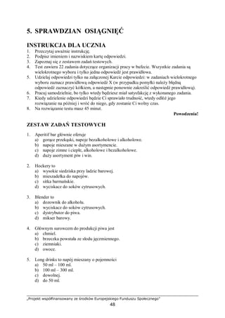 „Projekt współfinansowany ze środków Europejskiego Funduszu Społecznego”
48
5. SPRAWDZIAN OSIĄGNIĘĆ
INSTRUKCJA DLA UCZNIA
1. Przeczytaj uważnie instrukcję.
2. Podpisz imieniem i nazwiskiem kartę odpowiedzi.
3. Zapoznaj się z zestawem zadań testowych.
4. Test zawiera 22 zadania dotyczące organizacji pracy w bufecie. Wszystkie zadania są
wielokrotnego wyboru i tylko jedna odpowiedź jest prawidłowa.
5. Udzielaj odpowiedzi tylko na załączonej Karcie odpowiedzi: w zadaniach wielokrotnego
wyboru zaznacz prawidłową odpowiedź X (w przypadku pomyłki należy błędną
odpowiedź zaznaczyć kółkiem, a następnie ponownie zakreślić odpowiedź prawidłową).
6. Pracuj samodzielnie, bo tylko wtedy będziesz miał satysfakcję z wykonanego zadania.
7. Kiedy udzielenie odpowiedzi będzie Ci sprawiało trudność, wtedy odłóż jego
rozwiązanie na później i wróć do niego, gdy zostanie Ci wolny czas.
8. Na rozwiązanie testu masz 45 minut.
Powodzenia!
ZESTAW ZADAŃ TESTOWYCH
1. Aperitif bar głównie oferuje
a) gorące przekąski, napoje bezalkoholowe i alkoholowe.
b) napoje mieszane w dużym asortymencie.
c) napoje zimne i ciepłe, alkoholowe i bezalkoholowe.
d) duży asortyment piw i win.
2. Hockery to
a) wysokie siedziska przy ladzie barowej.
b) mieszadełka do napojów.
c) sitka barmańskie.
d) wyciskacz do soków cytrusowych.
3. Blender to
a) dozownik do alkoholu.
b) wyciskacz do soków cytrusowych.
c) dystrybutor do piwa.
d) mikser barowy.
4. Głównym surowcem do produkcji piwa jest
a) chmiel.
b) brzeczka powstała ze słodu jęczmiennego.
c) ziemniaki.
d) owoce.
5. Long drinks to napój mieszany o pojemności
a) 50 ml – 100 ml.
b) 100 ml – 300 ml.
c) dowolnej.
d) do 50 ml.
 