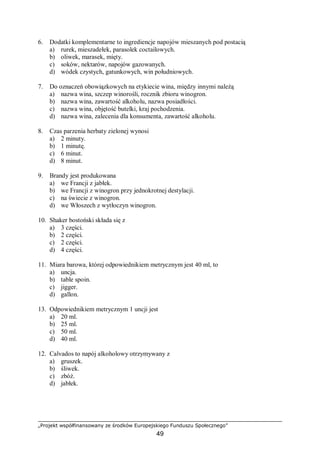 „Projekt współfinansowany ze środków Europejskiego Funduszu Społecznego”
49
6. Dodatki komplementarne to ingrediencje napojów mieszanych pod postacią
a) rurek, mieszadełek, parasolek coctailowych.
b) oliwek, marasek, mięty.
c) soków, nektarów, napojów gazowanych.
d) wódek czystych, gatunkowych, win południowych.
7. Do oznaczeń obowiązkowych na etykiecie wina, między innymi należą
a) nazwa wina, szczep winorośli, rocznik zbioru winogron.
b) nazwa wina, zawartość alkoholu, nazwa posiadłości.
c) nazwa wina, objętość butelki, kraj pochodzenia.
d) nazwa wina, zalecenia dla konsumenta, zawartość alkoholu.
8. Czas parzenia herbaty zielonej wynosi
a) 2 minuty.
b) 1 minutę.
c) 6 minut.
d) 8 minut.
9. Brandy jest produkowana
a) we Francji z jabłek.
b) we Francji z winogron przy jednokrotnej destylacji.
c) na świecie z winogron.
d) we Włoszech z wytłoczyn winogron.
10. Shaker bostoński składa się z
a) 3 części.
b) 2 części.
c) 2 części.
d) 4 części.
11. Miara barowa, której odpowiednikiem metrycznym jest 40 ml, to
a) uncja.
b) table spoin.
c) jigger.
d) gallon.
13. Odpowiednikiem metrycznym 1 uncji jest
a) 20 ml.
b) 25 ml.
c) 50 ml.
d) 40 ml.
12. Calvados to napój alkoholowy otrzymywany z
a) gruszek.
b) śliwek.
c) zbóż.
d) jabłek.
 