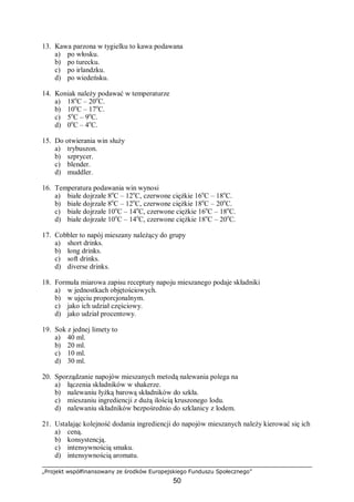 „Projekt współfinansowany ze środków Europejskiego Funduszu Społecznego”
50
13. Kawa parzona w tygielku to kawa podawana
a) po włosku.
b) po turecku.
c) po irlandzku.
d) po wiedeńsku.
14. Koniak należy podawać w temperaturze
a) 18o
C – 20o
C.
b) 10o
C – 17o
C.
c) 5o
C – 9o
C.
d) 0o
C – 4o
C.
15. Do otwierania win służy
a) trybuszon.
b) szprycer.
c) blender.
d) muddler.
16. Temperatura podawania win wynosi
a) białe dojrzałe 8o
C – 12o
C, czerwone ciężkie 16o
C – 18o
C.
b) białe dojrzałe 8o
C – 12o
C, czerwone ciężkie 18o
C – 20o
C.
c) białe dojrzałe 10o
C – 14o
C, czerwone ciężkie 16o
C – 18o
C.
d) białe dojrzałe 10o
C – 14o
C, czerwone ciężkie 18o
C – 20o
C.
17. Cobbler to napój mieszany należący do grupy
a) short drinks.
b) long drinks.
c) soft drinks.
d) diverse drinks.
18. Formuła miarowa zapisu receptury napoju mieszanego podaje składniki
a) w jednostkach objętościowych.
b) w ujęciu proporcjonalnym.
c) jako ich udział częściowy.
d) jako udział procentowy.
19. Sok z jednej limety to
a) 40 ml.
b) 20 ml.
c) 10 ml.
d) 30 ml.
20. Sporządzanie napojów mieszanych metodą nalewania polega na
a) łączenia składników w shakerze.
b) nalewaniu łyżką barową składników do szkła.
c) mieszaniu ingrediencji z dużą ilością kruszonego lodu.
d) nalewaniu składników bezpośrednio do szklanicy z lodem.
21. Ustalając kolejność dodania ingrediencji do napojów mieszanych należy kierować się ich
a) ceną.
b) konsystencją.
c) intensywnością smaku.
d) intensywnością aromatu.
 