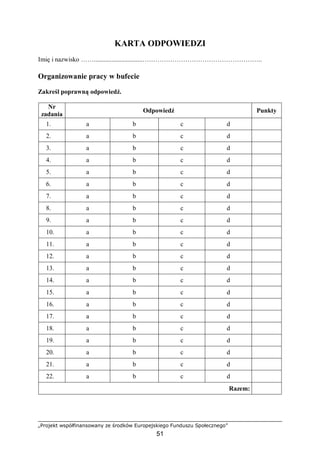 „Projekt współfinansowany ze środków Europejskiego Funduszu Społecznego”
51
KARTA ODPOWIEDZI
Imię i nazwisko ……..............................………………………………………………..
Organizowanie pracy w bufecie
Zakreśl poprawną odpowiedź.
Nr
zadania
Odpowiedź Punkty
1. a b c d
2. a b c d
3. a b c d
4. a b c d
5. a b c d
6. a b c d
7. a b c d
8. a b c d
9. a b c d
10. a b c d
11. a b c d
12. a b c d
13. a b c d
14. a b c d
15. a b c d
16. a b c d
17. a b c d
18. a b c d
19. a b c d
20. a b c d
21. a b c d
22. a b c d
Razem:
 