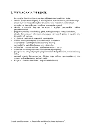 „Projekt współfinansowany ze środków Europejskiego Funduszu Społecznego”
5
2. WYMAGANIA WSTĘPNE
Przystępując do realizacji programu jednostki modułowej powinieneś umieć:
− określać rodzaje stanowisk pracy w poszczególnych działach zakładu gastronomicznego,
− charakteryzować zakres obowiązków pracowników na określonych stanowiskach,
− zorganizować stanowisko pracy zgodnie z wymogami ergonomii,
− określać wymagania dotyczące zachowań i wyglądu pracowników zakładu
gastronomicznego,
− przygotowywać salę konsumencką, sprzęt, zastawę stołową do obsługi konsumenta,
− udzielać konsumentowi informacji dotyczących oferowanych potraw i napojów oraz
doradzać w ich wyborze,
− przyjmować i rejestrować zamówienia konsumentów,
− dobierać zastawę stołową i sprzęt do określonego zamówienia,
− stosować różne techniki przenoszenia zastawy stołowej,
− stosować różne techniki podawania potraw i napojów,
− rozliczać się z pobranych potraw i napojów oraz sprzętu i utargu,
− dokonywać rozliczeń gotówkowych i bezgotówkowych operacji,
− posługiwać się specjalistycznym oprogramowaniem komputerowym podczas realizacji
zadań,
− stosować przepisy bezpieczeństwa i higieny pracy, ochrony przeciwpożarowej oraz
ochrony środowiska podczas realizacji zadań,
− korzystać z literatury zawodowej i innych źródeł informacji.
 