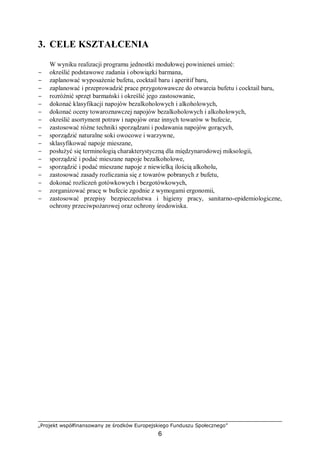 „Projekt współfinansowany ze środków Europejskiego Funduszu Społecznego”
6
3. CELE KSZTAŁCENIA
W wyniku realizacji programu jednostki modułowej powinieneś umieć:
− określić podstawowe zadania i obowiązki barmana,
− zaplanować wyposażenie bufetu, cocktail baru i aperitif baru,
− zaplanować i przeprowadzić prace przygotowawcze do otwarcia bufetu i cocktail baru,
− rozróżnić sprzęt barmański i określić jego zastosowanie,
− dokonać klasyfikacji napojów bezalkoholowych i alkoholowych,
− dokonać oceny towaroznawczej napojów bezalkoholowych i alkoholowych,
− określić asortyment potraw i napojów oraz innych towarów w bufecie,
− zastosować różne techniki sporządzani i podawania napojów gorących,
− sporządzić naturalne soki owocowe i warzywne,
− sklasyfikować napoje mieszane,
− posłużyć się terminologią charakterystyczną dla międzynarodowej miksologii,
− sporządzić i podać mieszane napoje bezalkoholowe,
− sporządzić i podać mieszane napoje z niewielką ilością alkoholu,
− zastosować zasady rozliczania się z towarów pobranych z bufetu,
− dokonać rozliczeń gotówkowych i bezgotówkowych,
− zorganizować pracę w bufecie zgodnie z wymogami ergonomii,
− zastosować przepisy bezpieczeństwa i higieny pracy, sanitarno-epidemiologiczne,
ochrony przeciwpożarowej oraz ochrony środowiska.
 