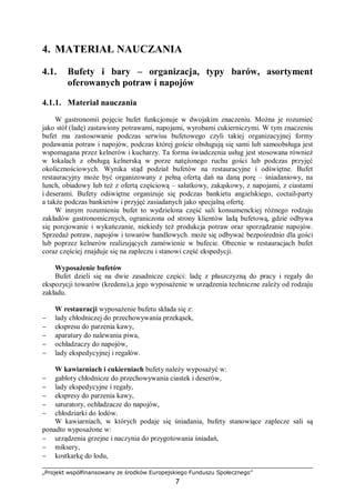 „Projekt współfinansowany ze środków Europejskiego Funduszu Społecznego”
7
4. MATERIAŁ NAUCZANIA
4.1. Bufety i bary – organizacja, typy barów, asortyment
oferowanych potraw i napojów
4.1.1. Materiał nauczania
W gastronomii pojęcie bufet funkcjonuje w dwojakim znaczeniu. Można je rozumieć
jako stół (ladę) zastawiony potrawami, napojami, wyrobami cukierniczymi. W tym znaczeniu
bufet ma zastosowanie podczas serwisu bufetowego czyli takiej organizacyjnej formy
podawania potraw i napojów, podczas której goście obsługują się sami lub samoobsługa jest
wspomagana przez kelnerów i kucharzy. Ta forma świadczenia usług jest stosowana również
w lokalach z obsługą kelnerską w porze natężonego ruchu gości lub podczas przyjęć
okolicznościowych. Wynika stąd podział bufetów na restauracyjne i odświętne. Bufet
restauracyjny może być organizowany z pełną ofertą dań na daną porę – śniadaniowy, na
lunch, obiadowy lub też z ofertą częściową – sałatkowy, zakąskowy, z napojami, z ciastami
i deserami. Bufety odświętne organizuje się podczas bankietu angielskiego, coctail-party
a także podczas bankietów i przyjęć zasiadanych jako specjalną ofertę.
W innym rozumieniu bufet to wydzielona część sali konsumenckiej różnego rodzaju
zakładów gastronomicznych, ograniczona od strony klientów ladą bufetową, gdzie odbywa
się porcjowanie i wykańczanie, niekiedy też produkcja potraw oraz sporządzanie napojów.
Sprzedaż potraw, napojów i towarów handlowych. może się odbywać bezpośrednio dla gości
lub poprzez kelnerów realizujących zamówienie w bufecie. Obecnie w restauracjach bufet
coraz częściej znajduje się na zapleczu i stanowi część ekspedycji.
Wyposażenie bufetów
Bufet dzieli się na dwie zasadnicze części: ladę z płaszczyzną do pracy i regały do
ekspozycji towarów (kredens),a jego wyposażenie w urządzenia techniczne zależy od rodzaju
zakładu.
W restauracji wyposażenie bufetu składa się z:
− lady chłodniczej do przechowywania przekąsek,
− ekspresu do parzenia kawy,
− aparatury do nalewania piwa,
− ochładzaczy do napojów,
− lady ekspedycyjnej i regałów.
W kawiarniach i cukierniach bufety należy wyposażyć w:
− gabloty chłodnicze do przechowywania ciastek i deserów,
− lady ekspedycyjne i regały,
− ekspresy do parzenia kawy,
− saturatory, ochładzacze do napojów,
− chłodziarki do lodów.
W kawiarniach, w których podaje się śniadania, bufety stanowiące zaplecze sali są
ponadto wyposażone w:
− urządzenia grzejne i naczynia do przygotowania śniadań,
− miksery,
− kostkarkę do lodu,
 