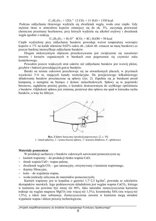 „Projekt współfinansowany ze środków Europejskiego Funduszu Społecznego”
9
C12H22O11 + 12O2 "12 CO2 + 11 H2O + 1350 kcal
Podczas oddychania tlenowego wydziela się dwutlenek węgla, woda oraz ciepło. Gdy
stężenie tlenu w atmosferze kopców zmniejszy się do ok. 5%, zaczynają przeważać
chemiczne przemiany beztlenowe, przy których wydziela się alkohol etylowy i dwutlenek
węgla zgodnie z reakcją
C12H22O11 + H2 O" 4CO2 + 4C2 H5OH + 50 kcal
Ciepło wydzielone przy oddychaniu buraków powoduje wzrost temperatury wewnątrz
kopców o 1o
C na każde utlenione 0,02% cukru nb., (skrót nb. oznacza na masę buraków) co
jeszcze bardziej intensyfikuje oddychanie buraków.
Drugim niekorzystnym objawem przechowywania jest zwiększenie się zawartości
inwertu i kwasów organicznych w burakach oraz pogorszenie się czystości soku
komórkowego.
Powodem jeszcze większych strat cukrów niż oddychanie buraków jest rozwój pleśni,
grzybów i bakterii powodujących gnicie buraków.
Buraki na terenie cukrowni przechowuje się na utwardzonych placach, w pryzmach
wysokości 3÷6 m, mających kanały wentylacyjne. Do przejściowego kilkudniowego
składowania buraków przeznaczone są spławy (rys. 2). Zapełnia się je burakami przed
kampanią, a następnie na bieżąco z dostaw samochodowych. Spławy są to pojemniki
betonowe, zagłębione poniżej gruntu, o kształcie dostosowanym do szybkiego opróżnienia
z buraków. Głębokość spławu jest zmienna, ponieważ dno spławu ma spad w kierunku ruchu
buraków, a więc ku fabryce.
Rys. 2 Spław buraczany (przekrój poprzeczny). [2, s. 39]
1 - kanał spławny, 2 - ściana boczna spławu, 3 - komora składowa, 4 - spłukiwacz
Materiały pomocnicze
W produkcji sacharozy z buraków cukrowych surowcami pomocniczymi są:
− kamień wapienny – do produkcji tlenku wapnia CaO,
− tlenek wapnia CaO - wapno palone,
− dwutlenek węgla CO2 – gaz saturacyjny, otrzymywany z kamienia wapiennego,
− tkaniny filtracyjne,
− koks – do wypalania wapna,
− woda (niekiedy zaliczana do materiałów pomocniczych).
Kamień wapienny jest to kopalina o gęstości 1,7÷2,5 kg/dm3
, powstała ze szkieletów
skorupiaków morskich. Jego podstawowym składnikiem jest węglan wapnia CaCO3, którego
w kamieniu nie powinno być mniej niż 96%. Jako naturalne zanieczyszczenia kamienia
traktuje się węglan magnezu MgCO3 (nie więcej niż 1,5%), krzemionkę SiO2 (nie więcej niż
1,5%), a także inne substancje. Zanieczyszczenia zawarte w kamieniu mogą utrudnić
wypalanie wapna i dalsze procesy technologiczne.
 