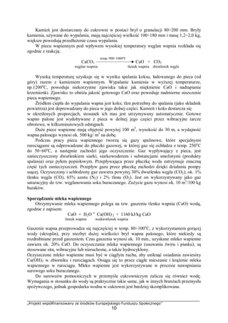 „Projekt współfinansowany ze środków Europejskiego Funduszu Społecznego”
10
Kamień jest dostarczany do cukrowni w postaci brył o granulacji 80÷200 mm. Bryły
kamienia, używane do wypalania, mają najczęściej wielkość 100÷180 mm i masę 1,2÷2,0 kg,
większe powodują przedłużenie czasu wypalania.
W piecu wapiennym pod wpływem wysokiej temperatury węglan wapnia rozkłada się
zgodnie z reakcją:
CaCO3 CaO + CO2
węglan wapnia tlenek wapnia dwutlenek węgla
Wysoką temperaturę uzyskuje się w wyniku spalania koksu, ładowanego do pieca (od
góry) razem z kamieniem wapiennym. Wypalanie kamienia w wyższej temperaturze,
np.1200o
C, powoduje niekorzystne zjawiska takie jak mięknienie CaO i nadtapianie
krzemionki. Zjawisko to obniża jakość gotowego CaO oraz powoduje nadmierne niszczenie
pieca wapiennego.
Źródłem ciepła do wypalania wapna jest koks; tlen potrzebny do spalania (jako składnik
powietrza) jest doprowadzany do pieca w jego dolnej części. Kamień i koks dostarcza się
w określonych proporcjach, stosunek ich mas jest utrzymywany automatycznie. Gotowe
wapno palone jest wydobywane z pieca w dolnej jego części przez wibracyjne tarcze
obrotowe, w kilkuminutowych odstępach.
Duże piece wapienne mają objętość powyżej 100 m3
, wysokość do 30 m, a wydajność
wapna palonego wynosi ok. 500 kg/ m3
na dobę.
Podczas pracy pieca wapiennego tworzą się gazy spalinowe, które specjalnymi
rurociągami są odprowadzane do płuczki gazowej, w której gaz się ochładza z temp. 250o
C
do 50÷60o
C, a następnie zachodzi jego oczyszczenie. Gaz wypływający z pieca, jest
zanieczyszczony dwutlenkiem siarki, siarkowodorem i substancjami smolistymi (produkty
spalania) oraz pyłem popiołowym. Przepływająca przez płuczkę woda zatrzymuje znaczną
część tych zanieczyszczeń. Przepływ gazu przez płuczkę zachodzi dzięki działaniu pompy
ssącej. Oczyszczony i schłodzony gaz zawiera powyżej 30% dwutlenku węgla (CO2), ok. 1%
tlenku węgla (CO), 65% azotu (N2) i 2% tlenu (O2). Jest on wykorzystywany jako gaz
saturacyjny do tzw. węglanowania soku buraczanego. Zużycie gazu wynosi ok. 10 m3
/100 kg
buraków.
Sporządzanie mleka wapiennego
Otrzymywanie mleka wapiennego polega na tzw. gaszeniu tlenku wapnia (CaO) wodą,
zgodnie z zapisem:
CaO + H2O "Ca(OH) 2 + 1160 kJ/kg CaO
tlenek wapnia wodorotlenek wapnia
Gaszenie wapna przeprowadza się najczęściej w temp. 80÷100o
C, z wykorzystaniem gorącej
wody (skroplin), przy niezbyt dużej wielkości brył wapna palonego, które niekiedy są
rozdrabniane przed gaszeniem. Czas gaszenia wynosi ok. 10 min., uzyskane mleko wapienne
zawiera ok. 20% CaO. Do oczyszczania mleka wapiennego (usuwania żwiru i piasku), są
stosowane sita, wibracyjne lub nieruchome, a także hydrocyklony.
Oczyszczone mleko wapienne musi być w ciągłym ruchu, aby uniknąć osiadania zawiesiny
Ca(OH)2 w zbiorniku i rurociągach. Osiąga się to przez ciągłe mieszanie i krążenie mleka
wapiennego w rurociągu. Mleko wapienne jest wykorzystywane w procesie nawapniania
surowego soku buraczanego.
Do surowców pomocniczych w przemyśle cukrowniczym zalicza się również wodę.
Wymagania w stosunku do wody są praktycznie takie same, jak w innych branżach przemysłu
spożywczego, jednak gospodarka wodna w cukrowni jest bardziej skomplikowana.
temp. 900÷1000o
C
 