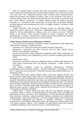 „Projekt współfinansowany ze środków Europejskiego Funduszu Społecznego”
11
Koks do wypalania wapna powinien mieć dużą wytrzymałość mechaniczną, wysoką
wartość opałową (ok.30 MJ/ kg), niską zawartość popiołu (poniżej 12%), siarki nie więcej niż
1,5% oraz wody 7÷8%. Nadmierna zawartość wody w koksie obniża temperaturę pieca.
Bryłki koksu powinny mieć jednakową wielkość, rzędu 7÷8 cm, ponieważ to ma wpływ na
szybkość spalania koksu. Do spalania koksu potrzebny jest tlen zawarty w powietrzu. Ilość
jego można obliczyć teoretycznie. W praktyce jednak stosuje się nadmiar powietrza
wynoszący 1,2 w stosunku do ilości teoretycznej. Nie zużyty tlen oraz pozostałe składniki
powietrza (głównie azot) przepływają przez piec, nie ulegając zmianom i wchodzą w skład
gazu piecowego.
Tkaniny filtracyjne. Jako przegrody filtracyjne stosuje się techniczne tkaniny ze
sztucznych włókien stylonowych, elanowych i polipropylenowych. Do filtracji najlepiej
nadają się tkaniny polipropylenowe, dlatego są one coraz częściej stosowane. Ponieważ
tkaniny te po pewnym czasie używania zatykają się osadem, wymagają więc prania
mechanicznego w gorącym, 1-procentowym roztworze kwasu chlorowodorowego (solnego).
Po wypraniu ponownie wykorzystuje się je w procesie filtracji.
Zasady bhp przy obsłudze pieca wapiennego i wapniarni.
Przy czynnościach związanych z wypalaniem wapna i sporządzaniem mleka wapiennego
mogą zaistnieć następujące wypadki przy pracy:
− uszkodzenie oczu i skaleczenie skóry przez odpryski kamienia wapiennego,
− podrażnienie i uszkodzenie oczu, błon śluzowych nosa oraz skóry wskutek żrącego
działania wapna palonego i gaszonego,
− oparzenia powodowane wysoką temperaturą odciąganego wapna, mleka wapiennego lub
zewnętrznej obudowy pieca (temperatura jej wynosi w połowie wysokości pieca powyżej
100o
C),
− zatrucie gazem z pieca,
− mechaniczne uszkodzenie ciała przez urządzenia ruchowe, choroba dróg oddechowych,
zwana pylicą, powodowana przez pył kamienia wapiennego i wapna unoszący się
w powietrzu.
Aby uniknąć wypadków, stosuje się następujące zabezpieczenia. Robotnicy
rozdrabniający kamień wapienny pracują w okularach ochronnych z nietłukącego się szkła
oraz w maseczkach przeciwpyłowych. Podnośniki kamienia mają blokadę elektryczną i są
obudowane siatką.
Wszelkie otwory pieca, oprócz dolnego wylotu, muszą być zupełnie szczelne. Gaz
piecowy zawiera trujący tlenek węgla, który nie ma zapachu. Przy oddychaniu powietrzem
zawierającym ten gaz występują groźne zatrucia, aż do śmiertelnych włącznie. Zatrucia są
specjalnie niebezpieczne, gdy dolna część pieca jest obudowana, gdy z jakiegoś powodu
pompa gazowa jest nieczynna lub gdy stosuje się podmuch powietrza do pieca i piec pracuje
przy niewielkim nadciśnieniu. Gaz piecowy jest szkodliwy dla ludzi już przy zawartości 4%
CO2 w powietrzu. Natomiast tlenek węgla działa trująco już przy stężeniu 0,4 mg/dm3
po
dłuższym czasie oraz przy 1 mg/dm3
już po 1 godzinie. Przy zawartości ok. 0,5% CO śmierć
może nastąpić po kilkunastu sekundach.
Wapno palone i gaszone działa żrąco jako silny ług. Pył wapienny unoszący się
w powietrzu osiada w oczach i na błonach śluzowych nosa, gardła i płuc, wywołując stan
podrażnienia, ból oczu i krwotoki z nosa. Osadzając się w skórze pył wapienny zatyka pory
skóry powoduje twardnienie i pękanie naskórka. Robotnicy zatrudnieni przy wyładowaniu
wapna palonego z pieca starej konstrukcji, z otwartym wylotem dolnym, powinni pracować
w maseczkach wyłapujących pył wapienny, w okularach ochronnych i rękawicach
brezentowych. W celu ochrony odsłoniętych części ciała wskazane jest natłuszczanie twarzy
i rąk olejem roślinnym. Wapno z oczu wypłukuje się dużą ilością czystej wody bieżącej,
a następnie przepłukuje się 10% roztworem cukru w wodzie destylowanej.
 