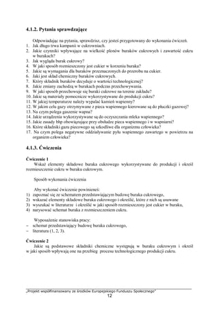 „Projekt współfinansowany ze środków Europejskiego Funduszu Społecznego”
12
4.1.2. Pytania sprawdzające
Odpowiadając na pytania, sprawdzisz, czy jesteś przygotowany do wykonania ćwiczeń.
1. Jak długo trwa kampanii w cukrowniach.
2. Jakie czynniki wpływające na wielkość plonów buraków cukrowych i zawartość cukru
w burakach?
3. Jak wygląda burak cukrowy?
4. W jaki sposób rozmieszczony jest cukier w korzeniu buraka?
5. Jakie są wymagania dla buraków przeznaczonych do przerobu na cukier.
6. Jaki jest skład chemiczny buraków cukrowych.
7. Który składnik buraków decyduje o wartości technologicznej?
8. Jakie zmiany zachodzą w burakach podczas przechowywania.
9. W jaki sposób przechowuje się buraki cukrowe na terenie zakładu?
10. Jakie są materiały pomocnicze wykorzystywane do produkcji cukru?
11. W jakiej temperaturze należy wypalać kamień wapienny?
12. W jakim celu gazy otrzymywane z pieca wapiennego kierowane są do płuczki gazowej?
13. Na czym polega gaszenie wapna?
14. Jakie urządzenia wykorzystywane są do oczyszczania mleka wapiennego?
15. Jakie zasady bhp obowiązujące przy obsłudze pieca wapiennego i w wapniarni?
16. Które składniki gazu piecowego są szkodliwe dla organizmu człowieka?
17. Na czym polega negatywne oddziaływanie pyłu wapiennego zawartego w powietrzu na
organizm człowieka?
4.1.3. Ćwiczenia
Ćwiczenie 1
Wskaż elementy składowe buraka cukrowego wykorzystywane do produkcji i określ
rozmieszczenie cukru w buraku cukrowym.
Sposób wykonania ćwiczenia
Aby wykonać ćwiczenie powinieneś:
1) zapoznać się ze schematem przedstawiającym budowę buraka cukrowego,
2) wskazać elementy składowe buraka cukrowego i określić, które z nich są usuwane
3) wyszukać w literaturze i określić w jaki sposób rozmieszczony jest cukier w buraku,
4) narysować schemat buraka z rozmieszczeniem cukru.
Wyposażenie stanowiska pracy:
− schemat przedstawiający budowę buraka cukrowego,
− literatura (1, 2, 3).
Ćwiczenie 2
Jakie są podstawowe składniki chemiczne występują w buraku cukrowym i określ
w jaki sposób wpływają one na przebieg procesu technologicznego produkcji cukru.
 
