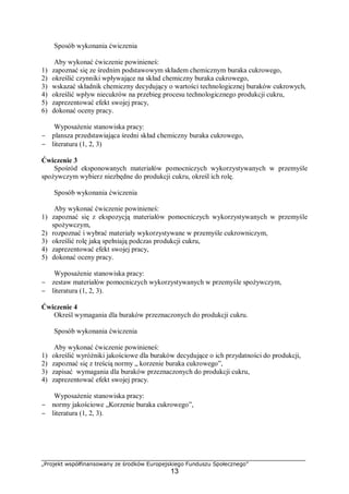 „Projekt współfinansowany ze środków Europejskiego Funduszu Społecznego”
13
Sposób wykonania ćwiczenia
Aby wykonać ćwiczenie powinieneś:
1) zapoznać się ze średnim podstawowym składem chemicznym buraka cukrowego,
2) określić czynniki wpływające na skład chemiczny buraka cukrowego,
3) wskazać składnik chemiczny decydujący o wartości technologicznej buraków cukrowych,
4) określić wpływ niecukrów na przebieg procesu technologicznego produkcji cukru,
5) zaprezentować efekt swojej pracy,
6) dokonać oceny pracy.
Wyposażenie stanowiska pracy:
− plansza przedstawiająca średni skład chemiczny buraka cukrowego,
− literatura (1, 2, 3)
Ćwiczenie 3
Spośród eksponowanych materiałów pomocniczych wykorzystywanych w przemyśle
spożywczym wybierz niezbędne do produkcji cukru, określ ich rolę.
Sposób wykonania ćwiczenia
Aby wykonać ćwiczenie powinieneś:
1) zapoznać się z ekspozycją materiałów pomocniczych wykorzystywanych w przemyśle
spożywczym,
2) rozpoznać i wybrać materiały wykorzystywane w przemyśle cukrowniczym,
3) określić rolę jaką spełniają podczas produkcji cukru,
4) zaprezentować efekt swojej pracy,
5) dokonać oceny pracy.
Wyposażenie stanowiska pracy:
− zestaw materiałów pomocniczych wykorzystywanych w przemyśle spożywczym,
− literatura (1, 2, 3).
Ćwiczenie 4
Określ wymagania dla buraków przeznaczonych do produkcji cukru.
Sposób wykonania ćwiczenia
Aby wykonać ćwiczenie powinieneś:
1) określić wyróżniki jakościowe dla buraków decydujące o ich przydatności do produkcji,
2) zapoznać się z treścią normy „ korzenie buraka cukrowego”,
3) zapisać wymagania dla buraków przeznaczonych do produkcji cukru,
4) zaprezentować efekt swojej pracy.
Wyposażenie stanowiska pracy:
− normy jakościowe „Korzenie buraka cukrowego”,
− literatura (1, 2, 3).
 