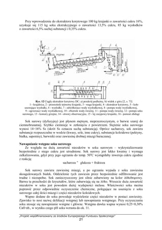 „Projekt współfinansowany ze środków Europejskiego Funduszu Społecznego”
21
Przy wprowadzeniu do ekstraktora korytowego 100 kg krajanki o zawartości cukru 16%,
uzyskuje się 115 kg soku ekstrakcyjnego o zawartości 13,5% cukru, 85 kg wysłodków
o zawartości 6,5% suchej substancji i 0,35% cukru.
Rys. 12 Ciągły ekstraktor korytowy DC: a) przekrój podłużny, b) widok z góry [2, s. 73]
1 - krajalnica, 2 - przenośnik taśmowy krajanki, 3 - waga krajanki, 4 - ekstraktor korytowy, 5 - koło
usuwające wysłodki, 6 - wysłodki, 7 - odwółkniacz wody wysłodkowej, 8 - pompa wody wysłodkowej,
9 - ogrzewacz wody wysłodkowej, 10 - zbiornik wody świeżej, 11 - pompa wody świeżej, 12 - pompa soku
surowego, 13 - komory grzejne, 14 - otwory obserwacyjne, 15 - lej zasypowy krajanki, 16 - pomost obsługi
Sok surowy (dyfuzyjny) jest płynem mętnym, nieprzezroczystym, o barwie szarej do
ciemnobrunatnej. Szybko ciemnieje w zetknięciu z powietrzem. Stężenie soku surowego
wynosi 14÷16% Ss (skrót Ss oznacza suchą substancją). Oprócz sacharozy, sok zawiera
substancje rozpuszczalne w wodzie (kwasy, sole, inne cukry), substancje koloidowe (pektyny,
białka, saponiny), barwniki oraz zawiesinę drobnej miazgi buraczanej.
Nawapnianie wstępne soku surowego
Ze względu na dużą zawartość niecukrów w soku surowym – wykrystalizowanie
bezpośrednie z niego cukru jest utrudnione. Sok surowy jest lekko kwaśny i wymaga
zalkalizowania, gdyż przy jego ogrzaniu do temp. 50o
C wystąpiłaby inwersja cukru zgodnie
z reakcją:
sacharoza " glukoza + fruktoza
Sok surowy zawiera zawiesinę miazgi, a po ogrzaniu wypada z soku zawiesina
skoagulowanych białek. Oddzielenie tych zawiesin przez bezpośrednie odfiltrowanie jest
trudne i niezupełne. Sok zanieczyszczony jest silnie zabarwiony na kolor żółtobrązowy.
Barwa ta przechodzi do kryształów, które zabarwiają się na żółto. Wreszcie duża zawartość
niecukrów w soku jest powodem dużej wydajności melasu. Właściwości soku można
poprawić przez odpowiednie oczyszczenie chemiczne, polegające na usunięciu z soku
surowego całej ilości miazgi i części niecukrów koloidowych.
Wapno dodane do soku powoduje wydzielenie części niecukrów w postaci zawiesiny.
Zjawisko to nosi nazwę defekacji wstępnej lub nawapniania wstępnego. Przy oczyszczaniu
soku stosuje się nawapnianie wstępne i główne. Wstępna dawka wapna wynosi 0,25÷0,30%
CaO nb., w wyniku czego pH soku wzrasta do ok. 11.
 