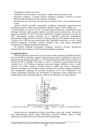 „Projekt współfinansowany ze środków Europejskiego Funduszu Społecznego”
22
Nawapnianie wstępne ma na celu:
− wydzielenie z soku niecukrów, tworzących z wapnem nierozpuszczalne osady,
− stworzenie warunków, w których niecukry koloidowe wypadają z roztworu w postaci
kłaczkowatego lub galaretowatego osadu tzw. koagulatu,
− alkalizowanie soku surowego, aby powstrzymać inwersję cukru i rozwój drobnoustrojów
w soku.
Spośród różnych sposobów nawapniania wstępnego stopniowego (progresywnego),
najbardziej rozpowszechnione jest nawapnianie chłodne w temp. ok. 50o
C. Odbywa się
w przeciwprądzie, w czasie ok. 25 min., za pomocą mleka wapiennego i z dodatkiem do soku
surowego zawiesiny osadu węglanu wapnia na początku procesu nawapniania. Sok surowy
mający po ekstrakcji 25÷30o
C jest przed nawapnianiem wstępnym ogrzewany do temp. ok.
50o
C. Nawapnianie wstępne prowadzi się w aparatach poziomych, podzielonych
nieruchomymi przegrodami na 6÷8 komór. Przegrody mają przy dnie aparatu wycięte otwory
i kończą się ok. 300 mm pod powierzchnią soku. Mieszadła umocowane na wale i górne
nastawne przegrody, powodują wsteczny przepływ części soku ponad przegrodami
nieruchomymi, a między przegrodami ruchomymi.
Do kontroli przebiegu nawapniania wstępnego wystarcza okresowe sprawdzanie
przyrostu pH soku w aparacie oraz pH soku po nawapnianiu wstępnym.
Nawapnianie główne
Defekację główną przeprowadza się przez dodanie mleka wapiennego (defekacja mokra).
Proces prowadzi się systemem ciągłym (ciągłe dodawanie mleka wapiennego) w pionowych
aparatach do nawapniania głównego (rys. 13). Przed nawapnianiem głównym sok ogrzewa się
do temp. 85÷90 o
C. Dodatek CaO wynosi 1,5÷2,0% w stosunku do masy buraków (pH soku
wzrasta do ok. 12,5). Podczas nawapniania głównego ulegają rozkładowi inwert i amidy
kwasowe oraz białka i pektyny. Rozkład inwertu i amidów jest celowy i pożyteczny,
ponieważ powstające nowe niecukry są mniej szkodliwe niż niecukry ulegające rozkładowi.
Czas nawapniania wstępnego nie powinien przekraczać 10÷12 min. Przedłużenie czasu
trwania nawapniania głównego jest niewskazane, bo peptyzacja osadu koloidowego oraz
rozkład białek i pektyn pogarszają jakość i właściwości filtracyjne soku saturacyjnego I.
Rys. 13 Pionowy aparat nawapniania głównego [2, s. 115]
1 - kocioł z dnem stożkowym, 2 - wał z łopatkami, 3 - półki, 4 - pokrywa, 5 - przelew, 6 - kominek wydechowy,
7 - napęd
Kontrola procesu nawapniania obejmuje sprawdzenie czasu jego trwania, temperatury
soku napływającego, gęstości mleka wapiennego, zawartości wolnego wapna w mleku
wapiennym oraz alkaliczności nie cedzonego soku nawapnionego.
 