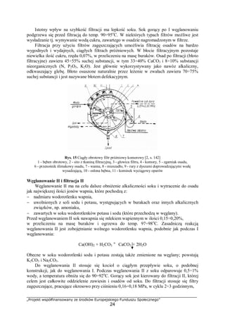 „Projekt współfinansowany ze środków Europejskiego Funduszu Społecznego”
24
Istotny wpływ na szybkość filtracji ma lepkość soku. Sok gorący po I węglanowaniu
podgrzewa się przed filtracją do temp. 90÷95o
C. W niektórych typach filtrów możliwe jest
wysładzanie tj. wymywanie wodą cukru, zawartego w osadzie nagromadzonym w filtrze.
Filtracja przy użyciu filtrów zagęszczających umożliwia filtrację osadów na bardzo
wygodnych i wydajnych, ciągłych filtrach próżniowych. W błocie filtracyjnym pozostaje
niewielka ilość cukru, rzędu 0,07%, w przeliczeniu na masę buraków. Osad po filtracji (błoto
filtracyjne) zawiera 45÷55% suchej substancji, w tym 33÷40% CaCO3 i 8÷10% substancji
nieorganicznych (N, P2O5, K2O). Jest głównie wykorzystywany jako nawóz alkaliczny,
odkwaszający glebę. Błoto osuszone naturalnie przez leżenie w zwałach zawiera 70÷75%
suchej substancji i jest nazywane błotem defekacyjnym.
Rys. 15 Ciągły obrotowy filtr próżniowy komorowy [2, s. 142]
1 - bęben obrotowy, 2 - sito z tkaniną filtracyjną, 3 - głowica filtru, 4 - komory, 5 - zgarniak osadu,
6 - przenośnik ślimakowy osadu, 7 - wanna, 8 - mieszadło, 9 - rury z dyszami doprowadzającymi wodę
wysadzającą, 10 - osłona bębna, 11 - kominek wyciągowy oparów
Węglanowanie II i filtracja II
Węglanowanie II ma na celu dalsze obniżenie alkaliczności soku i wytracenie do osadu
jak największej ilości jonów wapnia, które pochodzą z:
− nadmiaru wodorotlenku wapnia,
− uwolnionych z soli sodu i potasu, występujących w burakach oraz innych alkalicznych
związków, np. amoniaku,
− zawartych w soku wodorotlenków potasu i sodu (które przechodzą w węglany).
Przed węglanowaniem II sok nawapnia się mlekiem wapiennym w ilości 0,15÷0,20%,
w przeliczeniu na masę buraków i ogrzewa do temp. 97÷98o
C. Zasadniczą reakcją
węglanowania II jest zobojętnianie wolnego wodorotlenku wapnia, podobnie jak podczas I
węglanowania:
Ca(OH)2 + H2CO3 " CaCO3 + 2H2O
Obecne w soku wodorotlenki sodu i potasu zostają także zmienione na węglany; powstają
K2CO3 i Na2CO3.
Do węglanowania II stosuje się kocioł o ciągłym przepływie soku, o podobnej
konstrukcji, jak do węglanowania I. Podczas węglanowania II z soku odparowuje 0,5÷1%
wody, a temperatura obniża się do 90÷92o
C. Gorący sok jest kierowany do filtracji II, której
celem jest całkowite oddzielenie zawiesin i osadów od soku. Do filtracji stosuje się filtry
zagęszczające, pracujące okresowo przy ciśnieniu 0,16÷0,18 MPa, w cyklu 2÷3 godzinnym,
 