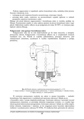 „Projekt współfinansowany ze środków Europejskiego Funduszu Społecznego”
26
Podczas zagęszczania w wyparkach, oprócz koncentracji soku, zachodzą różne procesy
fizyczne i chemiczne, m.in.:
− wytrącają się sole wapniowe kwasów szczawiowego, winowego i innych,
− powstają także osady, częściowo na powierzchniach wyparki (głównie w rurkach
grzejnych), częściowo zawieszone w soku.
Dlatego sok przed dalszym zagęszczaniem i krystalizacją cukru w warniku, poddaje się
filtracji. Pozostawienie osadów w soku wpływa ujemnie na proces krystalizacji cukru i jego
jakość. Oddzielenie osadów odbywa się po podgrzaniu do temp. 80÷90o
C, co zmniejsza jego
lepkość i ułatwia filtrację.
Podgęszczanie soku gęstego i krystalizacja cukru
Podgęszczanie soku ma na celu doprowadzenie go do stanu nasycenia, a następnie
przesycenia cukrem. Podgęszczanie i krystalizacja odbywa się w urządzeniach zwanych
warnikami (rys. 16). Warnik to wyparka jednodziałowa, pracująca okresowo, pod
zmniejszonym ciśnieniem, uzyskanym w wyniku współdziałania skraplacza z pompą
próżniową.
Rys. 16 Warnik cukrzycy z podwieszoną rurową komorą grzejną [2, s. 217]
1 - korpus warnika, 2 - komora grzejna rurowa podwieszona, 3 - komora cyrkulacyjna, 4 - okienka wzierne,
5 - łapacz cukrzycy, 6 - zawór powietrza
W roztworze przesyconym wydziela się cukier w postaci kryształów – zachodzi
krystalizacja. Sok zagęszczony w warnikach jest nazywany cukrzycą I. Składa się on
z kryształów cukru i syropu międzykryształowego. Gotowanie cukrzycy I prowadzi się pod
zmniejszonym ciśnieniem, co powoduje obniżenie temperatury wrzenia, a w wyniku tego
chroni ją przed niekorzystnym przegrzaniem. Gotowanie cukrzycy I składa się z kilku etapów
(różne ciśnienia, temperatury i stężenia), aż do osiągnięcia przez kryształy odpowiedniej
wielkości i uzyskania przez cukrzycę 93÷94o
Bx. W środkowej fazie gotowania do cukrzycy
 