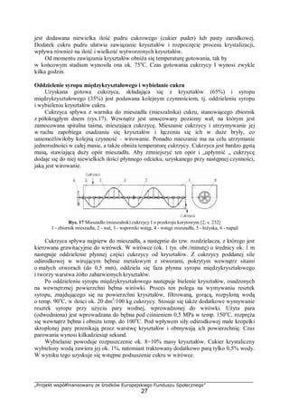 „Projekt współfinansowany ze środków Europejskiego Funduszu Społecznego”
27
jest dodawana niewielka ilość pudru cukrowego (cukier puder) lub pasty zarodkowej.
Dodatek cukru pudru ułatwia zawiązanie kryształów i rozpoczęcie procesu krystalizacji,
wpływa również na ilość i wielkość wytworzonych kryształów.
Od momentu zawiązania kryształów obniża się temperaturę gotowania, tak by
w końcowym stadium wynosiła ona ok. 75o
C. Czas gotowania cukrzycy I wynosi zwykle
kilka godzin.
Oddzielenie syropu międzykryształowego i wybielanie cukru
Uzyskana gotowa cukrzyca, składająca się z kryształów (65%) i syropu
międzykryształowego (35%) jest podawana kolejnym czynnościom, tj. oddzieleniu syropu
i wybieleniu kryształów cukru.
Cukrzyca spływa z warnika do mieszadła (mieszalnika) cukru, stanowiącego zbiornik
z półokrągłym dnem (rys.17). Wewnątrz jest umocowany poziomy wał, na którym jest
zamocowana spiralna taśma, mieszająca cukrzycę. Mieszanie cukrzycy i utrzymywanie jej
w ruchu zapobiega osadzaniu się kryształów i łączeniu się ich w duże bryły, co
uniemożliwiłoby kolejną czynność – wirowanie. Ponadto mieszanie ma na celu utrzymanie
jednorodności w całej masie, a także obniża temperaturę cukrzycy. Cukrzyca jest bardzo gęstą
masą, stawiającą duży opór mieszadłu. Aby zmniejszyć ten opór i „upłynnić „ cukrzycę
dodaje się do niej niewielkich ilości płynnego odcieku, uzyskanego przy następnej czynności,
jaką jest wirowanie.
Rys. 17 Mieszadło (mieszalnik) cukrzycy I o przekroju korytowym [2, s. 232]
1 - zbiornik mieszadła, 2 - wał, 3 - wsporniki wstęg, 4 - wstęgi mieszadła, 5 - łożyska, 6 - napęd
Cukrzyca spływa najpierw do mieszadła, a następnie do tzw. rozdzielacza, z którego jest
kierowana grawitacyjnie do wirówek. W wirówce (ok. 1 tys. obr./minutę) o średnicy ok. 1 m
następuje oddzielenie płynnej części cukrzycy od kryształów. Z cukrzycy poddanej sile
odśrodkowej w wirującym bębnie metalowym z otworami, pokrytym wewnątrz sitami
o małych otworach (do 0,5 mm), oddziela się faza płynna syropu międzykryształowego
i tworzy warstwa żółto zabarwionych kryształów.
Po oddzieleniu syropu międzykryształowego następuje bielenie kryształów, osadzonych
na wewnętrznej powierzchni bębna wirówki. Proces ten polega na wymywaniu resztek
syropu, znajdującego się na powierzchni kryształów, filtrowaną, gorącą, rozpyloną wodą
o temp. 90o
C, w ilości ok. 20 dm3
/100 kg cukrzycy. Stosuje się także dodatkowe wymywanie
resztek syropu przy użyciu pary wodnej, wprowadzonej do wirówki. Użyta para
(odwodniona) jest wprowadzana do bębna pod ciśnieniem 0,5 MPa w temp. 150o
C, rozpręża
się wewnątrz bębna i obniża temp. do 100o
C. Pod wpływem siły odśrodkowej małe kropelki
skroplonej pary przenikają przez warstwę kryształów i obmywają ich powierzchnię. Czas
parowania wynosi kilkadziesiąt sekund.
Wybielanie powoduje rozpuszczenie ok. 8÷10% masy kryształów. Cukier krystaliczny
wybielony wodą zawiera jej ok. 1%, natomiast traktowany dodatkowo parą tylko 0,5% wody.
W wyniku tego uzyskuje się wstępne podsuszenie cukru w wirówce.
 