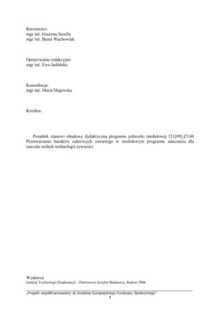 „Projekt współfinansowany ze środków Europejskiego Funduszu Społecznego”
1
Recenzenci:
mgr inż. Grażyna Serafin
mgr inż. Beata Wachowiak
Opracowanie redakcyjne:
mgr inż. Ewa Jedlińska
Konsultacja:
mgr inż. Maria Majewska
Korekta:
Poradnik stanowi obudowę dydaktyczną programu jednostki modułowej 321[09].Z3.04
Przetwarzanie buraków cukrowych zawartego w modułowym programie nauczania dla
zawodu technik technologii żywności.
Wydawca
Instytut Technologii Eksploatacji – Państwowy Instytut Badawczy, Radom 2006
 