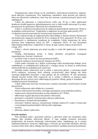 „Projekt współfinansowany ze środków Europejskiego Funduszu Społecznego”
29
Posegregowany cukier kieruje się do zasobników, stanowiących przejściowy magazyn,
przed dalszymi czynnościami. Przy napełnianiu zasobników może powstać pył cukrowy,
który ma właściwości wybuchowe, musi więc być usuwany z pomieszczeń przy użyciu ssaw
odpylających.
Cukier jest pakowany w wielowarstwowe worki, poj. 50 kg, a także opakowania
detaliczne (torebki papierowe jednokilogramowe) oraz w małe torebki mieszczące 8 g cukru,
przeznaczone do gastronomii. Pakowanie jest zmechanizowane.
Cukier w workach jest przekazywany do magazynu przenośnikami taśmowymi. Worki te
są układane wielowarstwowo. Temperatura w magazynie nie powinna spaść poniżej 10o
C,
a wilgotność powietrza powinna być utrzymywana na poziomie 65%.
Coraz częściej stosuje się magazynowanie cukru białego w dużych silosach, betonowych
lub metalowych, mających wysokość do 30 m i średnicę do 50 m, pojemność 10÷20 tys. ton,
wyposażonych w mechaniczne urządzenia do rozładunku. Cukier dostarczony do silosu
powinien mieć temperaturę niższą od 30o
C i wilgotność 0,03%. W celu utrzymania
odpowiedniej temperatury i wilgotności w silosie, do jego wnętrza wtłacza się powietrze
o temp. 25o
C.
Cukier z silosów pakowany jest przed wysyłką w worki lub opakowania o mniejszej
pojemności.
Według obowiązującej normy, w której określono szczegółowe wymagania
organoleptyczne, fizyczne i chemiczne:
− zawartość wody w cukrze nie może przekraczać 0,08%,
− zawartość sacharozy nie powinna być mniejsza niż 99,8%.
Cukier puder otrzymuje się z dobrze wysuszonego cukru krystalicznego białego, przez
rozdrobnienie w rozdrabniaczach kołkowych z wirującą tarczą, na której są zamocowane
stalowe kołki lub na rozdrabniaczach walcowych.
Rafinada (cukier rafinowany) jest to cukier o najwyższej jakości, o zawartości ponad
99,9% sacharozy, otrzymany przez rafinację (oczyszczenie) cukru białego lub cukru
surowego (półprodukt otrzymany z soku gęstego, ale nie wybielany). W celu otrzymania
rafinady kryształ zwykły biały rozpuszcza się w wodzie i odbarwia za pomocą węgla
aktywnego lub przy użyciu żywic odbarwiających (jonitów), filtruje, gotuje w warnikach
i poddaje procesowi krystalizacji.
Cukier rafinowany może być otrzymywany w postaci: kryształów, kostek lanych i kostek
prasowanych.
Proces rafinowania cukru składa się z czynności:
− obmycie (afinowanie) kryształów, usuwające przylepiony syrop międzykryształowy,
− rozpuszczenie obmytych kryształów na ulep rafinadowy (67÷70o
Bx),
− odbarwianie węglem aktywnym lub jonitami i filtrowanie,
− gotowanie w warnikach i otrzymywanie cukrzycy rafinowanej,
− krystalizacja w formach lub mieszadłach,
− wirowanie i bielenie cukrzycy, otrzymywanie rafinady mokrej (3% wody) w formie płyt
i czworokątnych graniastosłupów lub kryształu wilgotnego,
− suszenie,
− piłowanie, rąbanie i pakowanie.
Przerób odcieków
Przy produkcji cukru i gotowaniu cukrzycy I, głównym celem jest otrzymanie cukru
białego, jako produktu najwyższej jakości. Z tego względu czynności gotowania
przeprowadza się kosztem mniejszego wykorzystania cukru, znajdującego się w syropie
międzykryształowym. Syrop ten, odpływający z wirówek, jest nazywany odciekiem. Zawiera
on jeszcze duże ilości cukru i dlatego musi być przerobiony i poddany ponownej krystalizacji.
 
