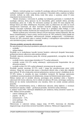 „Projekt współfinansowany ze środków Europejskiego Funduszu Społecznego”
30
Odciek z wirówek gotuje się w warniku II, uzyskując cukrzycę II, którą spuszcza się do
osobnych mieszadeł i wiruje na gorąco jak cukrzycę I. Kryształy cukru, osadzone na bębnie
wirówki, wybiela się tylko małą ilością wody (bez pary), a uzyskany cukier II rzutu
(mączkami) ma kremową barwę.
Odciek otrzymany z wirowania II, poddaje się kolejnemu gotowaniu w warnikach III,
uzyskując cukrzycę, którą spuszcza się do mieszalnika, gdzie zachodzi dalsza, powolna
krystalizacja, przez ok. 3 doby. Po wirowaniu uzyskuje się cukier III rzutu (mączka III),
którego barwa jest lekko żółtobrązowa. Kryształy cukru są zabarwione nie tylko na swych
zewnętrznych warstwach, ale także wewnątrz kryształu znajdują się zanieczyszczenia.
Dlatego zwyczajne wybielanie, takie jakie stosuje się w produkcji cukru białego, w tym
wypadku nie daje rezultatu. Konieczne jest rozpuszczenie cukru III rzutu i jego oczyszczenie.
Odciek uzyskany przy wirowaniu cukrzycy III jest nazywany melasą (melasem). Ma ona
barwę ciemnobrunatną, a nawet czarną, zawiera jeszcze ok. 50% sacharozy, której jednak nie
można już wydobyć metodami cukrowniczymi (kolejne podgęszczanie i krystalizacja).
Wyższa niż 50% zawartość cukru w melasie świadczy o niezupełnym wykorzystaniu cukru
oraz niewłaściwej pracy warników i mieszadeł.
Uboczne produkty przemysłu cukrowniczego
Do najważniejszych ubocznych produktów przemysłu cukrowniczego należą:
− wysłodki,
− melasa (melas).
Wysłodki są to rozdrobnione kawałki korzeni buraków cukrowych (krajanki buraczanej),
pozbawione prawie całkowicie cukru podczas dyfuzji.
Wysłodki stanowią wartościową paszę dla zwierząt gospodarskich, szczególnie dla bydła.
Rozróżnia się:
− wysłodki świeże, opuszczające ekstraktor (6÷7% suchej substancji),
− wysłodki wyżęte (10÷12% suchej substancji), wykorzystywane bezpośrednio lub po
ukiszeniu na paszę,
− wysłodki wyżęte (16÷24% suchej substancji), przeznaczone do suszenia.
Wysłodki suszone zawierają 10÷12% wody i mogą być przechowywane przez wiele
miesięcy. Mogą być używane jako pasza w dowolnym okresie roku, a także jako składnik
pasz suchych. W celu zwiększenia wartości pokarmowej, można je suszyć z dodatkiem do ok.
25÷30% melasy, w stosunku do masy wysłodków wyżętych. Do lepszego operowania
wysłodkami suszonymi podczas ich składowania, stosuje się brykietowanie (prasowanie).
Melasa (melas) jest to produkt uboczny, powstający przy produkcji cukru z buraków
cukrowych lub trzciny cukrowej. Jest to odciek od cukrzycy III rzutu, zawierający sacharozę,
której już nie można wykrystalizować oraz niecukry, które nie zostały usunięte podczas
przerobu.
Melasa jest ciemnobrunatną cieczą, o alkalicznym odczynie, dużej lepkości, o swoistym
karmelowym zapachu i słodko – gorzkawym posmaku. Zawartość suchej substancji
w melasie wynosi 80%. Głównym składnikiem jest sacharoza, której zawartość wynosi ok.
50%. Melasa zawiera ponadto:
− cukrów redukujących – 0,3%,
− popiołu – ok. 8%,
− aminokwasów – 5,5%
− azotu ogólnego – 5%,
− inne substancje.
Odwirowana w cukrowni melasa, mająca temp. 45÷50o
C, kierowana do zbiornika
magazynowego, nie powinna zawierać kryształów sacharozy. Melasa jest magazynowana
 