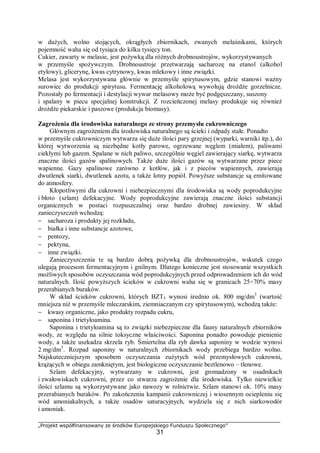 „Projekt współfinansowany ze środków Europejskiego Funduszu Społecznego”
31
w dużych, wolno stojących, okrągłych zbiornikach, zwanych melaśnikami, których
pojemność waha się od tysiąca do kilku tysięcy ton.
Cukier, zawarty w melasie, jest pożywką dla różnych drobnoustrojów, wykorzystywanych
w przemyśle spożywczym. Drobnoustroje przetwarzają sacharozę na etanol (alkohol
etylowy), glicerynę, kwas cytrynowy, kwas mlekowy i inne związki.
Melasa jest wykorzystywana głównie w przemyśle spirytusowym, gdzie stanowi ważny
surowiec do produkcji spirytusu. Fermentację alkoholową wywołują drożdże gorzelnicze.
Pozostały po fermentacji i destylacji wywar melasowy może być podgęszczany, suszony
i spalany w piecu specjalnej konstrukcji. Z rozcieńczonej melasy produkuje się również
drożdże piekarskie i paszowe (produkcja biomasy).
Zagrożenia dla środowiska naturalnego ze strony przemysłu cukrowniczego
Głównym zagrożeniem dla środowiska naturalnego są ścieki i odpady stałe. Ponadto
w przemyśle cukrowniczym wytwarza się duże ilości pary grzejnej (wyparki, warniki itp.), do
której wytworzenia są niezbędne kotły parowe, ogrzewane węglem (miałem), paliwami
ciekłymi lub gazem. Spalane w nich paliwo, szczególnie węgiel zawierający siarkę, wytwarza
znaczne ilości gazów spalinowych. Także duże ilości gazów są wytwarzane przez piece
wapienne. Gazy spalinowe zarówno z kotłów, jak i z pieców wapiennych, zawierają
dwutlenek siarki, dwutlenek azotu, a także lotny popiół. Powyższe substancje są emitowane
do atmosfery.
Kłopotliwymi dla cukrowni i niebezpiecznymi dla środowiska są wody poprodukcyjne
i błoto (szlam) defekacyjne. Wody poprodukcyjne zawierają znaczne ilości substancji
organicznych w postaci rozpuszczalnej oraz bardzo drobnej zawiesiny. W skład
zanieczyszczeń wchodzą:
− sacharoza i produkty jej rozkładu,
− białka i inne substancje azotowe,
− pentozy,
− pektyna,
− inne związki.
Zanieczyszczenia te są bardzo dobrą pożywką dla drobnoustrojów, wskutek czego
ulegają procesom fermentacyjnym i gnilnym. Dlatego konieczne jest stosowanie wszystkich
możliwych sposobów oczyszczania wód poprodukcyjnych przed odprowadzeniem ich do wód
naturalnych. Ilość powyższych ścieków w cukrowni waha się w granicach 25÷70% masy
przerabianych buraków.
W skład ścieków cukrowni, których BZT5 wynosi średnio ok. 800 mg/dm3
(wartość
mniejsza niż w przemyśle mleczarskim, ziemniaczanym czy spirytusowym), wchodzą także:
− kwasy organiczne, jako produkty rozpadu cukru,
− saponina i trietyloamina.
Saponina i trietyloamina są to związki niebezpieczne dla fauny naturalnych zbiorników
wody, ze względu na silnie toksyczne właściwości. Saponina ponadto powoduje pienienie
wody, a także uszkadza skrzela ryb. Śmiertelna dla ryb dawka saponiny w wodzie wynosi
2 mg/dm3
. Rozpad saponiny w naturalnych zbiornikach wody przebiega bardzo wolno.
Najskuteczniejszym sposobem oczyszczania zużytych wód przemysłowych cukrowni,
krążących w obiegu zamkniętym, jest biologiczne oczyszczanie beztlenowo – tlenowe.
Szlam defekacyjny, wytwarzany w cukrowni, jest gromadzony w osadnikach
i zwałowiskach cukrowni, przez co stwarza zagrożenie dla środowiska. Tylko niewielkie
ilości szlamu są wykorzystywane jako nawozy w rolnictwie. Szlam stanowi ok. 10% masy
przerabianych buraków. Po zakończeniu kampanii cukrowniczej i wiosennym ociepleniu się
wód amoniakalnych, a także osadów saturacyjnych, wydziela się z nich siarkowodór
i amoniak.
 