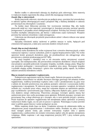 „Projekt współfinansowany ze środków Europejskiego Funduszu Społecznego”
32
Bardzo rzadko w cukrowniach zdarzają się eksplozje pyłu cukrowego, które stanowią
w większym stopniu zagrożenie dla załogi, aniżeli dla otaczającego środowiska.
Zasady bhp w cukrowniach
Każdy pracownik cukrowni, niezwłocznie po podjęciu pracy, powinien być przeszkolony
w zakresie ogólnie obowiązujących zasad i przepisów bhp, a bardziej dokładnie w zakresie
powierzonych mu obowiązków i czynności.
Na każdej stacji fabrycznej powinny być wywieszone instrukcje bhp, aby każdy
pracownik mógł się z nimi zapoznać i przestrzegać je. Instrukcje powinny zawierać sposoby
postępowania w przypadku awarii obsługiwanych urządzeń. Powinny być również wykonane
wszelkie niezbędne zabezpieczenia, jak bariery i siatkowania części ruchomych. Wszędzie
powinno być należyte oświetlenie i znaki ostrzegawcze.
Cukrownia ma obowiązek przydzielić pracownikom odzież i obuwie robocze oraz sprzęt
ochrony osobistej.
Specjalną ostrożność należy zachować w pobliżu maszyn w ruchu, będących pod
ciśnieniem lub napięciem, a także przy usuwaniu skutków różnych awarii.
Zasady bhp na stacji ekstrakcji.
Podczas ruchu ekstraktora nie wolno wyjmować krat z otworów obserwacyjnych, a także
wykonywać naprawy i usuwać uszkodzeń, jeżeli to zagraża bezpieczeństwu ludzi. Nie wolno
ogrzewać komór grzejnych ekstraktora parą, ani przedmuchiwać sita odciągowego soku
powietrzem o ciśnieniu przekraczającym 0,07 MPa.
Na stacji krajalnic i ekstrakcji oraz w ich otoczeniu należy utrzymywać czystość
i porządek. Jest niedopuszczalne, aby powierzchnie zewnętrzne ekstraktora i innych urządzeń
oraz przejścia i posadzki pokrywały rozsypane: krajanka, wysłodki, miazga, piana. Mogą być
one powodem poślizgnięć i nieszczęśliwych wypadków przy pracy. Rozsypane krajanka
i wysłodki ulegają szybko fermentacji i gniciu oraz wydzielają gnilny zapach. Są źródłem
zakażeń zawartości ekstraktora i soków.
Bhp na stacjach nawapniania i węglanowania.
Podstawowym zagrożeniem może być tlenek węgla. Zatrucia tym gazem są możliwe
w przypadku nieszczelności na odcinku tłocznym rurociągu gazowego lub armatury kotłów
węglanowania, wadliwej konstrukcji wypływu soku z nich i przedostawania się gazu wraz
z sokiem do skrzynki przelewowej oraz podczas postojów cukrowni i oczyszczania kotłów
węglanowania i nawapniania. W cukrowni prace wewnątrz aparatów i urządzeń, do których
wchodzi się i wychodzi przez włazy, mogą być wykonane dopiero po opróżnieniu aparatu,
jego wychłodzeniu i przewietrzeniu jego wnętrza, odłączeniu dopływu pary, gazów i soków
oraz dopływu energii elektrycznej. Pracownicy pracujący wewnątrz aparatu muszą być
asekurowani przez inne osoby pozostające poza aparatem. Robotnik pracujący wewnątrz jest
przywiązany liną, a drugi obserwuje go z zewnątrz, aby w razie potrzeby przyjść z pomocą.
Przed wejściem do aparatów węglanowania lub nawapniania należy sprawdzić za pomocą
wykrywacza tlenku węgla, czy nie jest on jeszcze w aparacie. Wykonujący te prace powinni
mieć w pobliżu aparat tlenowy i umieć posługiwać się nim.
Mleko wapienne działa żrąco na skórę. Urządzenia używane do odmierzania mleka są
zabezpieczone przed rozpryskiwaniem i rozlewaniem mleka. Przelanie się soku z kotłów
może nastąpić jedynie wtedy, gdy zostanie wstrzymany wypływ soku z aparatu
węglanowania, a jednocześnie nie zostanie wstrzymany napływ soku do aparatu nawapniania
wstępnego. Mleko wapienne i sok mają temperaturę powyżej 80o
C i przy rozlaniu grożą
oparzeniem.
 