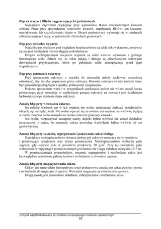 „Projekt współfinansowany ze środków Europejskiego Funduszu Społecznego”
33
Bhp na stacjach filtrów zagęszczających i próżniowych.
Największe zagrożenie występuje przy wykaszaniu tkanin rozcieńczonym kwasem
solnym. Prace przy sporządzaniu roztworów kwasów, napełnianiu filtrów tym kwasem,
natryskiwaniu lub szczotkowaniu tkanin w filtrach próżniowych wykonuje się w okularach
zabezpieczających oczy, w rękawicach i fartuchach gumowych.
Bhp przy obsłudze wyparki.
Najczulszym miejscem pod względem bezpieczeństwa są szkła sokowskazowe, ponieważ
są one pod ciśnieniem i łatwo ulegają uszkodzeniom.
Drugim niebezpiecznym miejscem wyparek są szkła wzierne wykonane z grubego
hartowanego szkła. Zdarza się, że szkła pękają i dlatego są zabezpieczone stalowymi
drzwiczkami przykręcanymi, które po pęknięciu szkła zabezpieczają przed jego
wypadnięciem.
Bhp przy gotowaniu cukrzycy.
Przy spuszczaniu cukrzycy z warnika do mieszadła należy zachować wzmożoną
ostrożność, aby nie ulec poparzeniu przez cukrzycę. Również cukrzyca świeżo rozlana może
być powodem poślizgnięcia i upadku, potłuczenia i poparzenia.
Podczas spuszczania waru i w przypadkach zaniknięcia próżni nie wolno unosić kurka
pobierczego, gdyż powoduje to wypłynięcie gorącej cukrzycy na zewnątrz pod działaniem
hydrostatycznego ciśnienia słupa cukrzycy.
Zasady bhp przy wirowaniu cukrzyc.
Na osłonie wirówek ani w ich wnętrzu nie wolno umieszczać żadnych przedmiotów
obcych, np. narzędzi, śrub. Nie wolno opierać się na osłonie ani wspinać na wirówkę będącą
w ruchu. Podczas ruchu wirówki nie wolno otwierać pokrywy wirówki.
Nie wolno rozpoczynać następnej szarży dopóki bęben wirówki nie został dokładnie
oczyszczony z cukru, bo pozostały cukier powoduje wychylenie bębna wirówki od osi
geometrycznej.
Zasady bhp przy suszeniu, segregowaniu i pakowaniu cukru białego.
Największe niebezpieczeństwo stwarza drobny pył cukrowy unoszący się w powietrzu
i pokrywający urządzenia oraz ściany pomieszczeń. Niebezpieczeństwo wybuchu pyłu
zagraża, gdy stężenie pyłu w powietrzu przekroczy 20 g/m3
. Przy tej zawartości pyłu
widoczność w zapylonych pomieszczeniach jest bardzo zła i sięga zaledwie odległości 2÷3 m.
W pomieszczeniach przenośników, suszarni, segregatorów i zasobników cukru jest
bezwzględnie zabronione palenie tytoniu i wchodzenie z otwartym ogniem.
Zasady bhp przy magazynowaniu cukru.
Cukier jest materiałem łatwopalnym, toteż podstawową zasadą jest zakaz palenia tytoniu
i wchodzenia do magazynu z ogniem. Wewnątrz magazynu są umieszczone gaśnice.
Drugą zasadą jest prawidłowe układanie, zabezpieczanie i rozbieranie stosu.
 