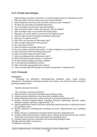 „Projekt współfinansowany ze środków Europejskiego Funduszu Społecznego”
34
4.2.2. Pytania sprawdzające
Odpowiadając na pytania, sprawdzisz, czy jesteś przygotowany do wykonania ćwiczeń.
1. Dlaczego należy usuwać zanieczyszczenia z korzeni buraka?
2. Jakie urządzenia stosowane są do usuwania zanieczyszczeń z buraków?
3. W jakim celu sporządza się krajankę buraczaną?
4. Na czym polega otrzymywanie soku dyfuzyjnego?
5. Jakie są różnicę między sokiem dyfuzyjnym i sokiem rzadkim?
6. Jakie są kolejne etapy oczyszczania soku dyfuzyjnego.
7. Dlaczego sok surowy należy oczyszczać przed zagęszczaniem?
8. Jaki jest zakres kontroli przebiegu nawapniania głównego?
9. Jaki jest cel węglanowania II?
10. Jakie filtry są stosowane do filtrowania soku?
11. Jakie są etapy zagęszczania soku gęstego?
12. Do czego służą warniki?
13. Jaka jest budowa mieszadła cukrzycy I?
14. Na czym polega wybielanie kryształów i w jakim urządzeniu się go przeprowadza?
15. Jaki asortyment cukrów produkują cukrownie?
16. Jakie są warunki magazynowania cukru?
17. Jaki jest przebieg procesu rafinowania cukru?
18. Jaki są kierunki przerobu odcieku I i odcieku II?
19. W jakim etapie produkcji powstają wysłodki?
20. Co jest głównym składnikiem melasy?
21. Jakie są kierunki zagospodarowania melasy?
22. Jakie są zasady bhp obowiązujące na stacjach nawapniania i węglanowania?
4.2.3. Ćwiczenia
Ćwiczenie 1
Posługując się schematem technologicznym produkcji cukru, wskaż procesy
jednostkowe. Przeanalizuj zachodzące podczas nich zmiany oraz określ ich wpływ na dalszy
przebieg produkcji cukru.
Sposób wykonania ćwiczenia
Aby wykonać ćwiczenie powinieneś:
1) dokonać analizy schematu technologicznego produkcji cukru,
2) wskazać procesy jednostkowe stosowane przy produkcji cukru,
3) dobrać materiały pomocnicze wykorzystywane w procesach jednostkowych,
4) określić celowość przeprowadzania wypalania kamienia wapiennego, gaszenia wapna,
defekacji wstępnej i głównej, węglanowania I i II,
5) zapisać podstawowe reakcje chemiczne zachodzące podczas procesów wykorzystywanych
przy produkcji cukru,
6) określić parametry technologiczne przebiegu procesów jednostkowych przy produkcji
cukru,
7) dobrać maszyny i urządzenia do przeprowadzenia procesów jednostkowych,
8) określić zasady bezpieczeństwa i higieny pracy, ochrony przeciwpożarowej oraz ochrony
środowiska w procesach wykorzystywanych przy produkcji cukru,
9) wyjaśnić wpływ procesów jednostkowych na przebieg produkcji cukru,
10) zaprezentować efekt swojej pracy,
11) dokonać oceny pracy.
 