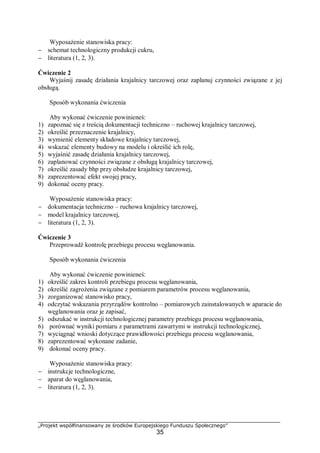 „Projekt współfinansowany ze środków Europejskiego Funduszu Społecznego”
35
Wyposażenie stanowiska pracy:
− schemat technologiczny produkcji cukru,
− literatura (1, 2, 3).
Ćwiczenie 2
Wyjaśnij zasadę działania krajalnicy tarczowej oraz zaplanuj czynności związane z jej
obsługą.
Sposób wykonania ćwiczenia
Aby wykonać ćwiczenie powinieneś:
1) zapoznać się z treścią dokumentacji techniczno – ruchowej krajalnicy tarczowej,
2) określić przeznaczenie krajalnicy,
3) wymienić elementy składowe krajalnicy tarczowej,
4) wskazać elementy budowy na modelu i określić ich rolę,
5) wyjaśnić zasadę działania krajalnicy tarczowej,
6) zaplanować czynności związane z obsługą krajalnicy tarczowej,
7) określić zasady bhp przy obsłudze krajalnicy tarczowej,
8) zaprezentować efekt swojej pracy,
9) dokonać oceny pracy.
Wyposażenie stanowiska pracy:
− dokumentacja techniczno – ruchowa krajalnicy tarczowej,
− model krajalnicy tarczowej,
− literatura (1, 2, 3).
Ćwiczenie 3
Przeprowadź kontrolę przebiegu procesu węglanowania.
Sposób wykonania ćwiczenia
Aby wykonać ćwiczenie powinieneś:
1) określić zakres kontroli przebiegu procesu węglanowania,
2) określić zagrożenia związane z pomiarem parametrów procesu węglanowania,
3) zorganizować stanowisko pracy,
4) odczytać wskazania przyrządów kontrolno – pomiarowych zainstalowanych w aparacie do
węglanowania oraz je zapisać,
5) odszukać w instrukcji technologicznej parametry przebiegu procesu węglanowania,
6) porównać wyniki pomiaru z parametrami zawartymi w instrukcji technologicznej,
7) wyciągnąć wnioski dotyczące prawidłowości przebiegu procesu węglanowania,
8) zaprezentować wykonane zadanie,
9) dokonać oceny pracy.
Wyposażenie stanowiska pracy:
− instrukcje technologiczne,
− aparat do węglanowania,
− literatura (1, 2, 3).
 