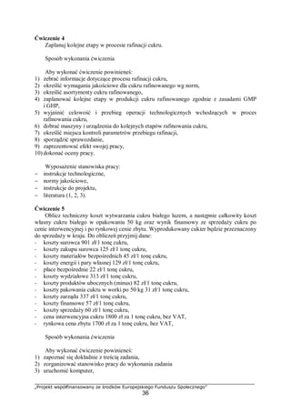 „Projekt współfinansowany ze środków Europejskiego Funduszu Społecznego”
36
Ćwiczenie 4
Zaplanuj kolejne etapy w procesie rafinacji cukru.
Sposób wykonania ćwiczenia
Aby wykonać ćwiczenie powinieneś:
1) zebrać informacje dotyczące procesu rafinacji cukru,
2) określić wymagania jakościowe dla cukru rafinowanego wg norm,
3) określić asortymenty cukru rafinowanego,
4) zaplanować kolejne etapy w produkcji cukru rafinowanego zgodnie z zasadami GMP
i GHP,
5) wyjaśnić celowość i przebieg operacji technologicznych wchodzących w proces
rafinowania cukru,
6) dobrać maszyny i urządzenia do kolejnych etapów rafinowania cukru,
7) określić miejsca kontroli parametrów przebiegu rafinacji,
8) sporządzić sprawozdanie,
9) zaprezentować efekt swojej pracy,
10) dokonać oceny pracy.
Wyposażenie stanowiska pracy:
− instrukcje technologiczne,
− normy jakościowe,
− instrukcje do projektu,
− literatura (1, 2, 3).
Ćwiczenie 5
Oblicz techniczny koszt wytwarzania cukru białego luzem, a następnie całkowity koszt
własny cukru białego w opakowaniu 50 kg oraz wynik finansowy ze sprzedaży cukru po
cenie interwencyjnej i po rynkowej cenie zbytu. Wyprodukowany cukier będzie przeznaczony
do sprzedaży w kraju. Do obliczeń przyjmij dane:
− koszty surowca 901 zł/1 tonę cukru,
− koszty zakupu surowca 125 zł/1 tonę cukru,
− koszty materiałów bezpośrednich 45 zł/1 tonę cukru,
− koszty energii i pary własnej 129 zł/1 tonę cukru,
− płace bezpośrednie 22 zł/1 tonę cukru,
− koszty wydziałowe 313 zł/1 tonę cukru,
− koszty produktów ubocznych (minus) 82 zł/1 tonę cukru,
− koszty pakowania cukru w worki po 50 kg 31 zł/1 tonę cukru,
− koszty zarządu 337 zł/1 tonę cukru,
− koszty finansowe 57 zł/1 tonę cukru,
− koszty sprzedaży 60 zł/1 tonę cukru,
− cena interwencyjna cukru 1800 zł za 1 tonę cukru, bez VAT,
− rynkowa cena zbytu 1700 zł za 1 tonę cukru, bez VAT,
Sposób wykonania ćwiczenia
Aby wykonać ćwiczenie powinieneś:
1) zapoznać się dokładnie z treścią zadania,
2) zorganizować stanowisko pracy do wykonania zadania
3) uruchomić komputer,
 