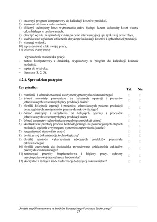 „Projekt współfinansowany ze środków Europejskiego Funduszu Społecznego”
37
4) otworzyć program komputerowy do kalkulacji kosztów produkcji,
5) wprowadzić dane z treści zadania,
6) obliczyć techniczny koszt wytwarzania cukru białego luzem, całkowity koszt własny
cukru białego w opakowaniach,
7) obliczyć wynik ze sprzedaży cukru po cenie interwencyjnej i po rynkowej cenie zbytu,
8) wydrukować wykonane obliczenia dotyczące kalkulacji kosztów i opłacalności produkcji,
9) wysunąć wnioski,
10) zaprezentować efekt swojej pracy,
11) dokonać oceny pracy.
Wyposażenie stanowiska pracy:
− zestaw komputerowy z drukarką, wyposażony w program do kalkulacji kosztów
produkcji,
− papier do wydruku,
− literatura (1, 2, 3).
4.2.4. Sprawdzian postępów
Czy potrafisz:
Tak Nie
1) rozróżnić i scharakteryzować asortymenty przemysłu cukrowniczego?  
2) dobrać materiały pomocnicze do kolejnych operacji i procesów
jednostkowych stosowanych przy produkcji cukru?
 
3) określić kolejność operacji i procesów jednostkowych podczas produkcji
poszczególnych asortymentów przemysłu cukrowniczego?
 
4) dobrać maszyny i urządzenia do kolejnych operacji i procesów
jednostkowych stosowanych przy produkcji cukru
 
5) dobrać parametry technologiczne przebiegu produkcji cukru?  
6) skontrolować przebieg procesu technologicznego na poszczególnych etapach
produkcji, zgodnie z wymogami systemów zapewniania jakości?
 
7) zorganizować stanowisko pracy?  
8) posłużyć się dokumentacją technologiczną?  
9) określić sposoby wykorzystania ubocznych produktów przemysłu
cukrowniczego?
 
10) określić zagrożenia dla środowiska powodowane działalnością zakładów
przemysłu cukrowniczego?
 
11) zastosować przepisy bezpieczeństwa i higieny pracy, ochrony
przeciwpożarowej oraz ochrony środowiska?
 
12) skorzystać z różnych źródeł informacji dotyczącej cukrownictwa?  
 