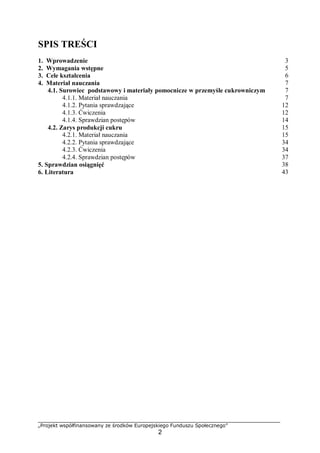 „Projekt współfinansowany ze środków Europejskiego Funduszu Społecznego”
2
SPIS TREŚCI
1. Wprowadzenie 3
2. Wymagania wstępne 5
3. Cele kształcenia 6
4. Materiał nauczania 7
4.1. Surowiec podstawowy i materiały pomocnicze w przemyśle cukrowniczym 7
4.1.1. Materiał nauczania 7
4.1.2. Pytania sprawdzające 12
4.1.3. Ćwiczenia 12
4.1.4. Sprawdzian postępów 14
4.2. Zarys produkcji cukru 15
4.2.1. Materiał nauczania 15
4.2.2. Pytania sprawdzające 34
4.2.3. Ćwiczenia 34
4.2.4. Sprawdzian postępów 37
5. Sprawdzian osiągnięć 38
6. Literatura 43
 