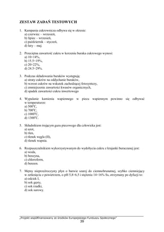 „Projekt współfinansowany ze środków Europejskiego Funduszu Społecznego”
39
ZESTAW ZADAŃ TESTOWYCH
1. Kampania cukrownicza odbywa się w okresie:
a) czerwiec – wrzesień,
b) lipiec – wrzesień,
c) październik – styczeń,
d) luty – maj.
2. Przeciętna zawartość cukru w korzeniu buraka cukrowego wynosi:
a) 10÷14%,
b) 15.5÷19%,
c) 20÷22%,
d) 24.5÷29%.
3. Podczas składowania buraków występują:
a) straty cukrów na oddychanie buraków,
b) wzrost cukrów na wskutek zachodzącej fotosyntezy,
c) zmniejszenie zawartości kwasów organicznych,
d) spadek zawartości cukru inwertowego
4. Wypalanie kamienia wapiennego w piecu wapiennym powinno się odbywać
w temperaturze:
a) 500o
C,
b) 700o
C,
c) 1000o
C,
d) 1300o
C.
5. Składnikiem trującym gazu piecowego dla człowieka jest:
a) azot,
b) tlen,
c) tlenek węgla (II),
d) tlenek wapnia.
6. Rozpuszczalnikiem wykorzystywanym do wydobycia cukru z krajanki buraczanej jest:
a) woda,
b) benzyna,
c) chloroform,
d) benzen.
7. Mętny nieprzeźroczysty płyn o barwie szarej do ciemnobrunatnej, szybko ciemniejący
w zetknięciu z powietrzem, o pH 5,8÷6,5 i stężeniu 14÷16% Ss, otrzymany po dyfuzji to:
a) odciek I,
b) sok gęsty,
c) sok rzadki,
d) sok surowy.
 