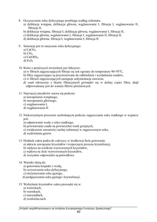„Projekt współfinansowany ze środków Europejskiego Funduszu Społecznego”
40
8. Oczyszczanie soku dyfuzyjnego przebiega według schematu:
a) defekacja wstępna, defekacja główna, węglanowanie I, filtracja I, węglanowanie II,
filtracja II,
b) defekacja wstępna, filtracja I, defekacja główna, węglanowanie I, filtracja II,
c) defekacja główna, węglanowanie I, filtracja I, węglanowanie II, filtracja II,
d) defekacja główna, filtracja I, węglanowanie I, filtracja II.
9. Saturacja jest to nasycanie soku dyfuzyjnego:
a) CaCO3,
b) CO2,
c) Ca(OH)2,
d) P2O5.
10. Które z poniższych stwierdzeń jest fałszywe:
a) w filtrach zagęszczających filtruje się sok ogrzany do temperatury 90÷95o
C,
b) filtry zagęszczające są przystosowane do oddzielenia i wysładzania osadów,
c) w filtrach zagęszczających następuje sedymentacja zawiesin,
d) osad odrzucony z tkanin filtracyjnych gromadzi się w dolnej części filtra, skąd
odprowadzany jest do wanien filtrów próżniowych.
11. Najwięcej niecukrów usuwa się podczas:
a) nawapniania wstępnego,
b) nawapniania głównego,
c) węglanowania I,
d) węglanowania II.
12. Niekorzystnym procesem zachodzącym podczas zagęszczania soku rzadkiego w wyparce
jest:
a) odparowanie wody z soku rzadkiego,
b) powstawanie osadu na powierzchni rurek grzejnych,
c) zwiększenie zawartości suchej substancji w zagęszczonym soku,
d) wydzielanie gazów.
13. Dodatek cukru pudru do cukrzycy w środkowej fazie gotowania:
a) ułatwia zawiązanie kryształów i rozpoczęcie procesu krystalizacji,
b) wpływa na wielkość wytworzonych kryształów,
c) wpływa na ilość wytworzonych kryształów,
d) wszystkie odpowiedzi są prawidłowe.
14. Warniki służą do:
a) gotowania krajanki z wodą,
b) oczyszczania soku dyfuzyjnego,
c) otrzymywania soku gęstego,
d) podgęszczania soku gęstego i krystalizacji.
15. Wybielanie kryształów cukru prowadzi się w:
a) wirówkach,
b) warnikach,
c) mieszadłach,
d) rozdzielaczach
 