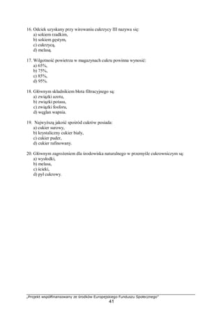 „Projekt współfinansowany ze środków Europejskiego Funduszu Społecznego”
41
16. Odciek uzyskany przy wirowaniu cukrzycy III nazywa się:
a) sokiem rzadkim,
b) sokiem gęstym,
c) cukrzycą,
d) melasą.
17. Wilgotność powietrza w magazynach cukru powinna wynosić:
a) 65%,
b) 75%,
c) 85%,
d) 95%.
18. Głównym składnikiem błota filtracyjnego są:
a) związki azotu,
b) związki potasu,
c) związki fosforu,
d) węglan wapnia.
19. Najwyższą jakość spośród cukrów posiada:
a) cukier surowy,
b) krystaliczny cukier biały,
c) cukier puder,
d) cukier rafinowany.
20. Głównym zagrożeniem dla środowiska naturalnego w przemyśle cukrowniczym są:
a) wysłodki,
b) melasa,
c) ścieki,
d) pył cukrowy.
 